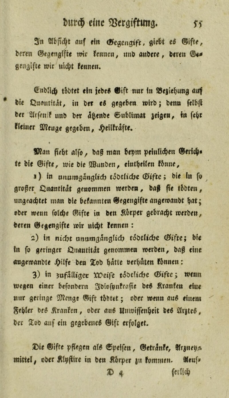 tmrcj eilte ^eröiftmtg« Si 5n ölbfidjft rtuf «ln gif^t «I @ift«, b«r«n ©«gengfft« wir femuii, itnb attber«, b«r«n gtiigifte wir md^t f«nnen. C^nblid^ tbbtft «in i«bf9 9ift nur in iB«|ie^ung auf bie Quantitiit^ in b«f ti g«g«ben wirb; btnn felbfi b«r airfniif imb b«r a^jtnbe ©ublimat leigru^ i« fe^r ei«lner SW«ug« gegeben, ^«Hfrdft«. « Vinn fiebt alfo, bag wan b«9w iJeintid^en ®«ri(^« U bie ©ifte, wie bi« SBunben, «IntbeUen tbmi«, J) in unurngdnglrd) tSotlicfye (Bifte; bi« in f» ^ großer^ i^nantitdt genommen werben, bag ft« tbbten, ungead^tet man bie befatmten Gegengifteangewanbt bat; ober wenn folcb« Gift« in ben Äbrper gebracht werben, beren Gegengifte wir nid()t lenncn : 2) in nid)t anumgdnglid? toötUdje (ßifte; bie tn fo geringer Qnantitdt genommen werben, bag eine angewonbte ^ilfe ben !lob »erbuten fbnnen: 3) ia jufdlligec Ä>eife tdötiidte (Bifte; wenn wegen einer befonbern Sbiofijnfrafte beg ^ranfen «ine nur geringe 3?tenge Gift tbfcttt; ober wenn au« einem gebier be« Äranfen, ober an« Hnwiffenbeit be« Slrjte«, ber Jtob auf ein gegebene« Gift erfolget. Die Gifte joflegen al« ®joeifen, GetrdnF«, SlrjitebA mittel f ober j^i^ftire in ben jtbr;)er {u fommrn. iXeuf' D 4 fetlicb