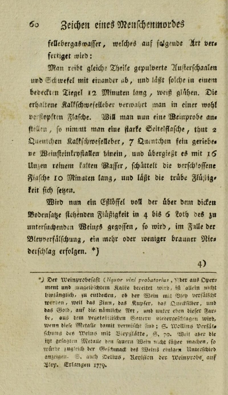 feÖe&frga5rt»aff(rr, n>eld^'6 fluf folgnitie Htt btu ftitiget iwlrb: reibt ^U\d)i grpulberte 7fu|!erfc^artl«n ui5b®dit<fd ttiit thianbir \^h, ttnb I^ft fok^e in ciiient brcecfi n Siegel 12 5D?inuten l(tng , wci^ gl*ib«n, <rl)d{mie Äalffdbtbi'fellebesr t>frkb.ibrt man in einer beiJppften ?j(afcbc. IBiB man nun eine XBemprobe an* fteÜMi, fo nimmt man eine (larfe ©eitelflafc^e, tbut 2 C^UfUteben Äaüfcbmefellebet, 7 Qmntcben fein geriebei »e iß<inj!ein!rbf!aHen bfnein, uub ubergiegt ei mit i5 Un^en reinem faiten fc^utteft bie »erfcbkffene giafebe fo SÄinaten lang, unb (dßt bie trübe Slu;)ig» feit fteb fe^en. ®irb nun ein Sßlbjfet boB ber übet bem biefeti 95obenfabe (teb<nben giu^tgfeit in 4 blö 6 ?otb beg 3n unterfiubenben 5Bein;8 gegolten, fo mirb, im JaUe bet 95(e»yerfdlfcbuug, ein mebt ober memger brauner S^ie« berfcblaj erfolgen. *} 4) *J ©et ‘IVeinprObefrtft (.liquor vini probaton'uf , V bet ««? Dfet; i«ent unb aniiieiivcnti’iit Änlfe bc» eitet wire, irt aUein «irt)t IjiniÄnoiicl), »u cntbectcii, o6 bet SSSeiti mit >13(f0 ncrfÄlfdkt werben, weil taä 3tun, bnä <liipfer, bn^ Gufieiilbet, unb baä @otb, auf bic< 9{tt, utib uiitet eben tiefet 6e, auä lern i'etietaltiifrtien ©aiirru mfeetnefffvagru wirb, wenn tiefe Wetafte bamit Oennirrttt finb; 6. IVollinß lierfat* filnmg öeß treiuß mit rMeygldtte, 6, yo. 'löeir abet bie tljt flcfagten y)tetaue ten 'auern 'Ißein n.d)t frtßec madjen, fo würbe MMl'et* ber (iHef^imtace be« 5i3<inä cmlaen UmtefcDieb anjcigen. 5. and) ©eiiuö, llcoiffon bet U'einvtbt’e. auf 2picy. Crlanje» 1779,