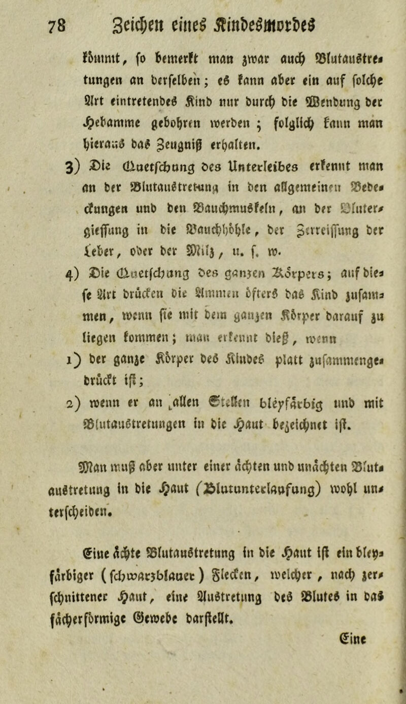 f5tumt, fo bemerft man jwar auc^> ?8lutau«!tre< tuttflen an btrfelbeh; <6 fann abet «in auf folc^e 9lrt eintretenbfg Äinb mir burtb b« ffltnbung bet ^ebammc gebobren werben ; foIgUdb fmm man bierau« ba# ^eugniß erhalten, 3) öiuetfcfoung öes UntedetbCd erfennt man an bet 58lutaiiötret-tma in bcn aßgemeinen 58ebe» cJungen unb ben 95audbmuöfe(n, an ber öiiiter# giejfung in bie aJaucbbcbl« f b«t ber ieber, ober ber SDMj, u. f, w. 4) ®le (ü-nctfcb ang beß ganjcn Äorpcrs; auf bie« fe 2irt brucfen bie Slinmat 6frer5 baö jlinb jufama men, wenn ftc mit bem ganjen ^5rper barauf ju liegen fommen; ma» erfemit bieg, wenn 1) ber ganje Ä6rper beö Äiube^ platt jnfammenge* brüeft t{l; 2) wenn er an ,aüen ®tcßen blej^fatbig imb mit aßlutaußtretungen in bie Jg)aut brieic^net iß. 3)?an muß aber unter einer achten unb unnd()ten 58lut« au^tretung in bie Jj)aut ('^Blutunterlaufung) wol^l una terfc^eiben. $iite ISlutaultretung in bie J^aut iß ein blepa farbiger (fdjmacjblauct) Slecfen, welctjer , nach jera febnittener .^ant, eine 9lultretnng beö iölute^ in baJ fätbttfotmige ©ewebe barßellt. ©ine