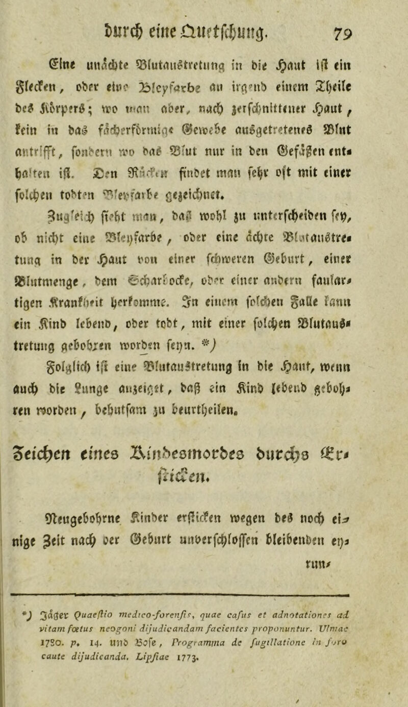 Sftie unndjte 53futmi^tifctim3 in bie ^rtut i|1 ein Slecfeti, ober etoo Bicyfacbe on ir^nib einem be? ivorperß; njo mfln ftber, nacO jerfd)nitr«ner dpaut, fein tu bal f(?db?rf6rmiq< ®n»e6e aitogetretenrS SSfnt nntrlfft, fonbern tvo Mi S3Iut nur in ben ©efigen enU IjflJten if?. £en finbet mnn fc^r oft wit einer folt^eii tobten '^?er’ffl«b< gejeic&net, jtefil m-tn, brt? wot)I ju nnterfd^eiben o'b nid)t cine 2?(ei)farbe, ober cine ac^tc «(ittan^tre« tung in ber ^aut oon einer ftbmeven ©eburt, einer {BUitmenge, bem <£dbiirtocfc, ober einer nubern fautnr# tigen Äranflteit berfomme. 5n einem fofcöen guile fßnn ein jlinb Icbenb, ober tobt, mit einer feieren iBfutfluI« tretujjg gebobjen worben fei)n. golgltd) eine ?!3Iiitau^tretung fn bie ipaiit, memi aud^ bie ?unge mijeigtt, bnß ein Äinb (ebeub gebol;a ren worben , behntfam ,jii beurtljellen, Ztid^cn eines XVin^esmorbes burc^s jiteCen. g^eugebobrne fünber erf?icfen wegen be^ noch ri^ nige ?eit n«c^> oer ©eburt mmerfebfoflfen bleibenbtn ei)a nm# *) 5^3®*^ QuaefUo medico-forenßf, quae cafus et adnotationes ad. vitam foetus neogoni dijudioandam facientes proponuntur. Vlniac 1720. p, 14. UJ1& JSofe, Programtna de fugiUatione in ßjro caute dijudicanda. Lipßae 1773.