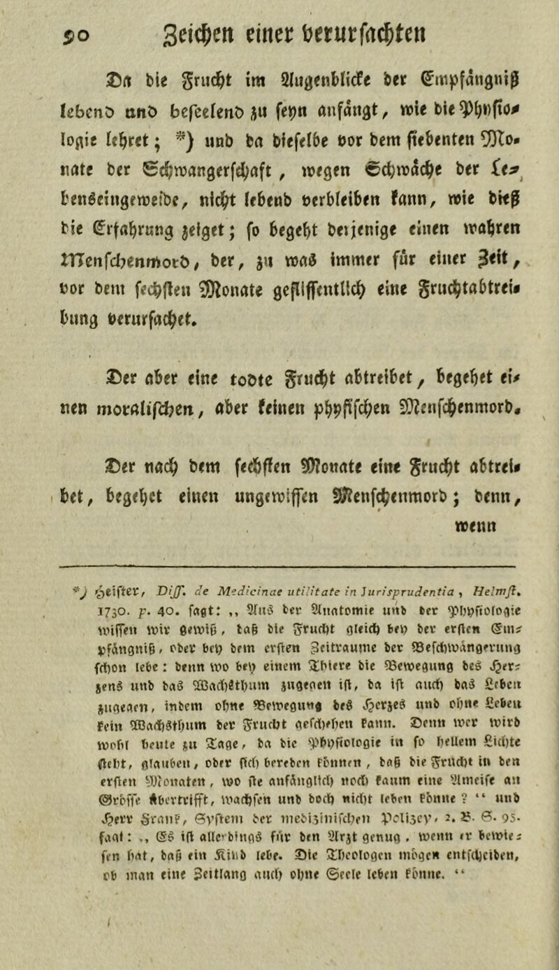 s>o einer ijerurfac^ten ble griic^t im 21u0<nbli(fc bet ©mpfmigniß lebcnö ttitö befeelenö ju feipn anfaugt, wie bie ^\)i)(xc0 lof^ie itbeet; *) unb brt bfefelbe bor bem ftebenten 95To» nate bet Scbwangerfcljaft, wegen ©c^w^c^e bet £e^^ l'en^eingewetbe, nid(rt iebenb »erbleiben fann, wie bief bie ßifflbfßbS jeiget; fo begebt bejjenige einen wahren nicnfcljenmotb/ bet, jii wa« immer für einet ^eit, bot bem fecbflen 3)lonate gcfliffentlidb gruchtabtrei* bung beturfflchet* ®er aber eine tobte grudbt abtreibet, begebet e\* nen motnlifcbcn, «bet feinen 5Dienfdbenmorb. 2)et nadb bem fedbffen ÜWonate eine grudbt abttei* bet, begebet einen ungewiffen 0)ienf(benraorb; benn, wenn r Dijf, ne Medicinae utilitate in iurisprudentia , He’mßt 1730. p. 40. frtdt: ,, 9(«'5 ber 2(iintoitiie iitt» tec ^Ijpfioloflie niilTfU Wis e«Wt6, tag tie SrufOt OKiO) bev er(lcn @m? jjfÄngnig, bbet bei) bfin erften 3«itv«unu ber SQefclwänon'iimj frt)o« lebe: b«im wo buj ettKin IbUre bic «Bewegung beö J^er; jenä unb taö ^acl)etl)um jugegeit tft, ta t(b auef) bnä £c6cit jugeaen, intern ogne fBewegung beö Jpetjeg unb ofjne £cbeu fein TOa(f)3tr)um bet SJtucUt aefdOefKn fann. Senn wer wirb wofir beule *u Sage, ba bic '^^boftoiogie in fo bellem girtjte fleljt, glauben / ober firt) brteben fönnen , tag tie ten erflen ^Wonaten, wo üe anfiiiglicl) itort) faum eine «Itneife an ©Jrbffc Abevrtiftt, warfjfen unb boci) «irt)t leben f&nne ? “ unb Jjetv §ranf, Syfit»» tot iiiebi.5iiiifcl;en V'lijfV' 95- fafll: i(l allcebingg für ben Slrjt genug , wenn «t bewte; fen grtt, bag ein jlilib lebe. 35ic SOeoIogen möge« entfOjeiben, Cb man eine 3biU«ng aurt) ogne ©eele leben fenne. “