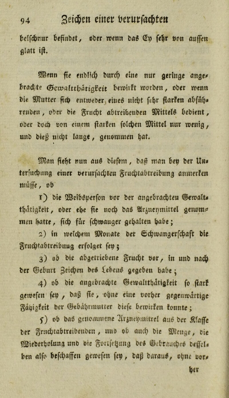 fceffebrur fceftnbrt, ober wenn ba« fe^r »on öuffm glatt ifi. ®enn fte enbtic^> burd^ eine nur geringe ange^ ftrad'/te (Scruaittbötigfeit bewirft worben, ober wenn bie Sttutter ftd? entweber eineö nlt^t ftbr fiarfen rtbffib* renben, ober bie grud^t öbtrei&enben ^ittel^ bebient, ober fcoeö »on einem finrfett foldben fOiittel nur wenig, unb bie^ ni(t)t lange, geuomwen b<^t. Stfan ftebt nun au§ biefem, ba(3 man bejj ber Un* terfudl^ting einer nerurfac(;teu Srud|;)tabtreibung amnerfen muffe, ob t) bie 2Beiböfjerfon bor ber angebrachten @ewalt< thatigfeit, ober ehe fte noch ^ürjuepmittel geuom^* men hatte, ftch für fchwanger gehalten habe; 2) in welchem SWonate ber Schwangerfchaft bie gruchtabtreibuug erfolget fe^j 3) öb bie abgetriebene grucht bor, in unb nach ber ©ebnrt iebeni gegeben babe ^ 4) ob bie angebrachte ©ewalttbdtigfeit fo (farf gewtfen feb , baß (!e, ohne eine oorher gegenwärtige Sdbijfeit ber (üebäbnunttcr biefe bewirfen fonnte; f) ob baö genommene 'Jtrjnebmitrcl auö ber Äfaffc ter ^rnchtabtreibenben , mib ob auch bie SJtengf, tie 5fBiebfrl;oIung unb bie gortfetjang bei> ©ebraucheO beffel« ben aifo befchaffeu gewefeu fet?, baß barau^, ebne tore her