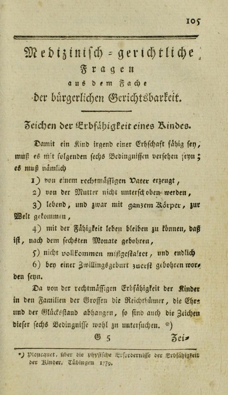 10^ 2)i^ geri(l^tü(|)e ‘ fragen «u« bent 0rtd)e •ter tür^erltd^cn ©erictt^barFdt 'Scidhcn bet cintQ l^inbcs. Cflmit fin .f^ir.b iff^enb finer C^rbfc^ßft {tx), niufi ti rii't fufgenben fec|)b SScbinguiffen berfc^e« I'epn ti muß tiumlie^ uini einem recIjtmrtITigen t?ßteir erjengt, 2) von ber 3J?«ttfr nicbl miterfet oben-»erben, 3) lebfttb, unb jwar mit gnnjem 2itorpct-, juc ®elt getomnun, 4) mit ber ga{|igfeit feben bfeiben ju fonnen, baf ifl, nac^ bem fec{)#ten 5(ßonatc gebobreu, y) nif^t üont’cmmen mißgcftaltct / nnb enblid^ 6) bfb eintr juecf? gtbo^ren »or# ben feon. Da oou ber red^tmaffigcn 5rbfa^{gFclt ber Äinbet in ben Samilieit ber ©rojfen bie 9teid)rbümfr, ble @l^rf. imb ber C<3tiicfi*(?anb ab^angen, fo ftnb auct? bie 3«i(i)eti blefer fec^ö ißebingnij]e »o^l jn unterfud[)en. *) ® 5 det^ *; piciicqiict, ixUt tic vi;yrt'fa;e e4a-&erntiTf feet igrOftU;ioE«i£ ter i^inter, (Twbtngm 1770,