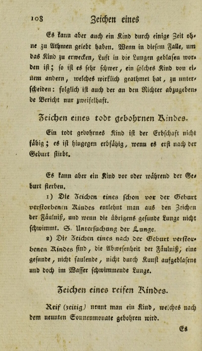 dä frtiui «b« Äudb einige ^cit ne jii ältbmen gelebt bn&en. ÜBenn in bieftm gaWe, urn &nl Jllnb ju emedfen, ?uft in bie Sungen geblafeu «or* ben ifi; fo ifi e^ fe^r fc^wer^ ein folcbe6 Äinb bon t\p Item andern, mefc^e^ mirflic^ geatbntet bat, jn miter/' fdbeiben: folglii^ ill audb ber an ben Blicbter abjugebetu be S5erl(^t nur iineifclbaft. '^eid)en eines tobt ^tbo\>tntn Ätnbes. @in tobt gebobrneö .^inb i(l ber ©rbfebaft niebt fabig y €6 ill btnßfßtn erbfähig ^ wenn ti erjl nach ber ®eburt (lirbt. fann aber ein Äinb öor ober mährenb bet ®t/ burt fierben, 1) Sie dieidben eines fdjoti voc bec (Bebart peefioebenm Äittöeö entlehnt man au« ben piidhen ber gdulni^, unb wenn bie Abrigenö gefunbe Junge nicht fchwimmt. 0, Unterfuebnng bec Ännge. 2) Sie Reichen eines nad} bet (Bebatt rerfloK» benen Äinbes (tnb, bic älbioefenheit ber gdulni^; eine gefunbe, nicht faulenbc, nicht burch Äun|l aufgeblafene unb boch im ilBa|fer fchtvimmenbe Junge. 5etd)en eines reifen Kinbes. Keif (jeitigj nennt man ein Äinb, melcheß nach bem neunten ^’ounenmonate gebohren wirb.