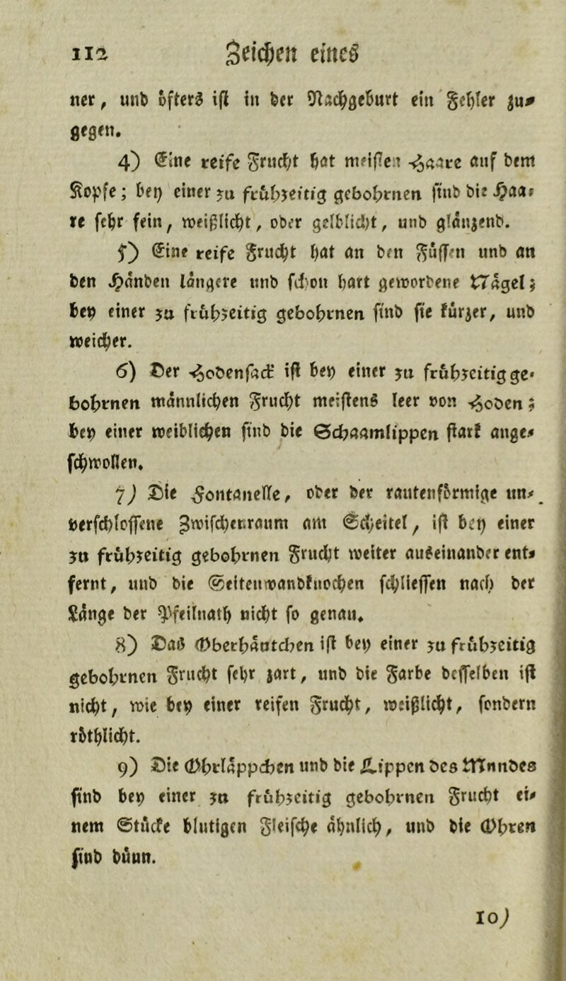 iia Seicjen eittcß ner, unb offers ijl in btt 9^Ad^ge6urt ein §(t)ter iup gegttu 4) (5Ine reife Srucf;t bot ttiMfcn -^«are <»nf bem ^opfe; bei) einer gebo^men finb bit ^a(tr re ftl^r fein, weiglid^t, ober gelblidjt, unb gtonjenb. (Sint reife Srud^t l)at ön ben ?^uffen unb an ben J^nnben longere nnb fd)on bart geworbene tTäget} bep einer ju fiubjcitig gebotenen ftnb fte furjer, unb weicher. 6) Cer -«^obenfacH ifl bep einer ju frub?citig ge* bowmen ntannlicben meij^enS leer »on -j^obcn: beb einer weiblichen ftnb bie &d?a(Wtlippen ftart ange# fchwollen, ^J Cie ^ontaiicHe, ober bet rautenförmige nn/ berfd)(c|fene ^wird^eriranm am @d)citel, ijt bet) einer ?u frühzeitig gebohmen Srudjt welter au^einanber ent* fernt, unb bie ©eltenwanbfnochen fchliejfen nacl) ber S4nge ber ^^feilnatb nid()t fo genaiu 8) Caß (Dberhaotd^en ifi bet> einer ya frühzeitig gebohrnen 5'^ncht febr Jflrt, unb bie garbe bcffelben ijl nicht, wie bc9 einer reifen weißlid^t, fonbern rbthlidht- 9) Cie (t>hrlappd)Cn unb bie Ä,ippcn öcs tnnnöes ftnb be9 einer ya frühzeitig gebohrnen grucht eü nem ©tiiefe blutigen gleifche ähnlich, unb bie (Dh«>* ftnb bünn. 10;