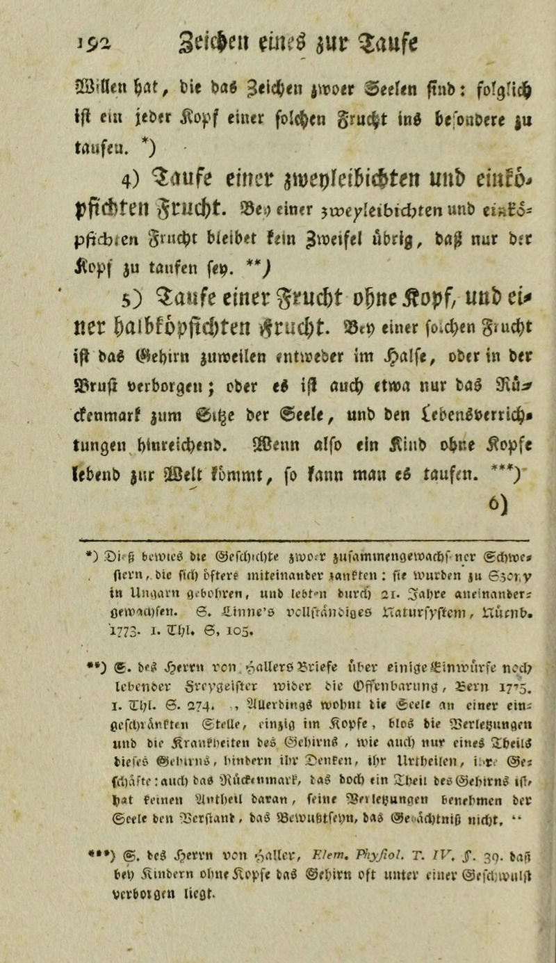 is»a iur ^aufc Söillen ^lat, bie bai ^eic^ien iwott Seelen ftnb: fotgfid^ 1(1 ein jebtr Äof'f einer folc^icn gruc^t Inö befonbere |u taufen. *) 4) ^mfe einer jwepleibic^ten uiib eiufo- pjtcfcten grud()t. Sei) einer jtneyieibidjten unb ei»i:o- püdjtcn gnubt bleibet fein «brig, bfl^ nur bfC Ä'ppi ju taufen fei?. **) 5) Q:aufe einer ^ruebt o^ne .Äopf, unb ei# ner bnibfopftcbten i^ruebt. einer foic^en gruebt ifl ba^ (^ebirn juweilen entiueber im .^alfe, ober in ber ©rufi »erborgen; ober ti i(l audb etwa nur baö 9iü:^ efenmarf jum ©i^e ber ©eele, unb ben ieben^berrieb« tungen binreidbenb. SSBenn alfo ein Äinb ohne Äopfe lebenb jur ®elt fommt, fo fann man e^ taufen. ***) 6) *) Di ü bmnoö bie @efcl)icl)t(! jivo-r jufirntmugewart))'tier (gdwf» ficrn,. Die firf) öftere initeiiiatiber janften ; fte untrben ju 6.5fr,V in Uiitiiirn flebcfireti, unb Icbt-n biirrf) 2i- 3nl)re «iieinanben ßfiv'iaifeti. 0. fi.iune’8 ivllfninbiofs XTnrurfyffcm, Xviirn». 1773. I. in;l. 6, 105. •*) (g. be? Jjerr« x’on. pnllerß JJriefe über einige «Cimriirfe nfd; leln'iicer Sreygeiftcr iniber bie Offenbarung, £ern 17’5. I. 0. 274. , SlUerbing? wPbnt tie ÄeeU ein einer eini gcrrt)vÄtiPtMi ©teile, einjig im Äopfe, blo? bie fSerleeiingm unb bie Äranfueiten bes ©ebirn? , ivie and) nur eine? 2beil? bieü’C' ©elnvn?, btnbern ibr Denfen, iltr Urtbcilcn, i;,re ©es fri)afte:aud) bn« üincf«nmavP, l«? bod) «in 3:i)eii tfö@«birn? i(lf »at feinen iUntbeil batan, feine 53ei leßungen benebmen ber ©eele ben -25crfiant, ba? iöeivuötrebn» ba? @eoiid)tniO nid)t. “ *•*) ®. be? J^ervn \ien vViIlcr» Klem. Phyßol. T. IV, j*. 39. bafi bei; 5linbern olmeÄeyf« tmö @el;irn oft unter einer @efd;ivnia verbotgtn liegt-