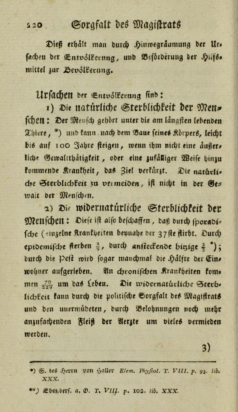 i20. (Sorgfalt Dcö J5ieß «r^alt mau tmrd^ J5>in«re3raumuti9 b<r Ur» f«ci&<ti ber (EntüoIEertjng, utib 95tf6rberun0 6er mittel jur jbepolt’ecung, UtfCld^Ctt ber lifentPolHemng ltnb t 1) ©ie natürliche Sterblichkeit her ^cn» fchetl: ©er 5W«*fc^ gehört unter bie om Idngflen lebenbet! 2;()t«:re, *) uiib fann «ach bem SSaue feine# Äörper#, leicht bi# auf loo wenn ihm nichteine du0er# lieh* t^emalithdtigfeit, ober eine jufdiliger iffieife hinju fommenbe Jtronfhelt, bfl# 3**^ berfurit. £)ie nar&tli* cbe <Sutblid)l£zit ja t>ei metbert / ifi nicht in ber ®e? mait ber SÄenfehfH. 2) ©ie »ihernaturiitte Sterblichfeit her 9}?ettfchen : ©««f« Ifl «Ifo befchaffen, baß bnreh fpocaöi^ fdje ('injelne Ärantbeiten beinahe eer 37fleflirbt. ©urch eptOemifefee (lerben burch nnliecfenbe btQtge f *); burch bie peft ittrb fogar manchmal bie J^dlfte ber ^in# wohnet oufgerleben. ®n dytonifeben .f^ranfheiten fom* men um ba# feben. ©ie mioernatadtd^e Beerb* licbircit lann burch bte politifcbe ©orgfalt be# SWagtfIrat# unb ben unrrmübeten^ burch idelohnungen noch tneht anjufachenben ber ^terjte um niete# nermieben werben. 3) •) ®. beö von yrtUev Elem. pkyfiol. T. VUl. p. 95. lib, XXX. *'*) ieoeiiiifvf. a, (D. T. Vnj. p. 102. lib. xxx.