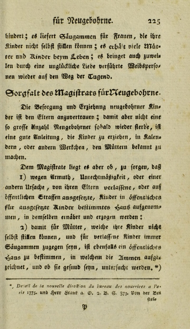 ftiHbfrt; eg liefert 04ttgammen fur Srrtuen, bie i&rc Äinber nici^t felbfl (iil!en fbnnen ; e^ oicle tTlüt» tet nnb S^inbec beym &,ebm» bringet nnc^ juweU len bnrc^ eine unglndflicbe !^iebe terfubrte ISeibIperfo/ nen rvieber auf ben 9Beg ber (Cugenb* 0oi*0f4lt bee tna0tflrat8 furr^eu^cbo^rn«- Die iBeforgung nnb ^rjiebnng nrugebobrner Jlin^ ber iff ben Eltern anjubertrauen ; bamit aber nic^t eine fo grojfe Knjabl Sflengebobmer fobalb naieber (lerbif, ijl eine gute SInleitung ^ bie ^inber erjieben, in Kalen* bern , ober anbern Sertc^en ^ ben Stuttern betannt ju machen. Dem !9?agiflrate liegt ei aber ob, }u forgen^ ba@ l) wegen ülrmutb/ Unrec^mnSgigfeit, ober einer anbern Urfadbe, bon ihren eitern »etlaffenc, ober auf bffentlithen ©trafen atisgefe^tc, Ktnber in offentüdbea für «usgefe^tc Slmbec bejiimmtes i^flnö aufgenom;» men, in bemfelben einabrt unb erjogrn werben t a) bomtt für SWütter^ welche ihre Kinber nicht felb|l jUBen fbnnen, unb für berlajfVnt Kinber immer ©augammen sugegen fet)n, i(f ebenfaBO ein ofjTentUd^ea -j^aas au befiiramen, in welchem bie 2(mmea aufgt* leichnet, unb ob fie gefnnb fe^n, unterfucht werben« ■») Defarl de la nouvelle direction du bureau des nourrices a ftf* ris 177s. uns S2txx irraiif «. lO. a. 6. 373. bet Se*