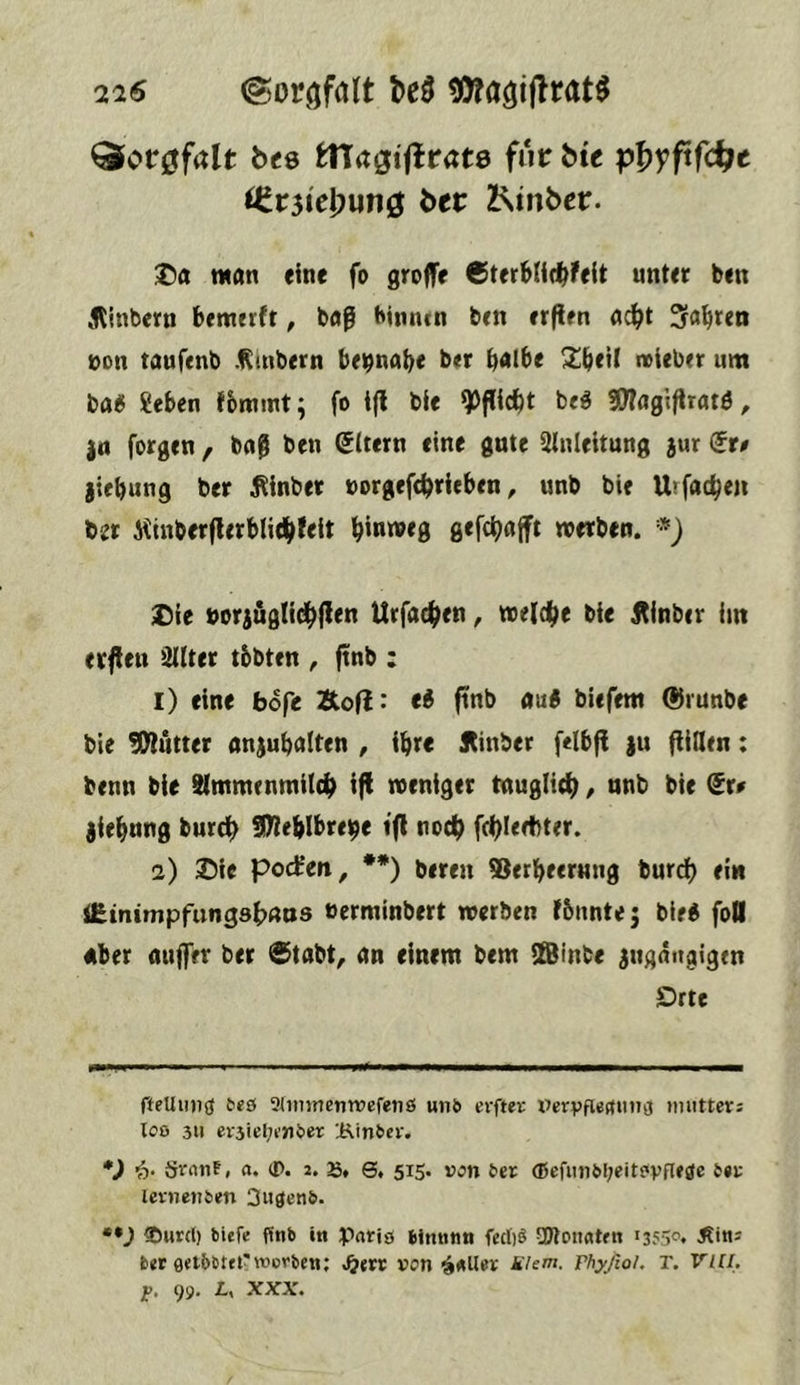 216 ©oröfdlt ^Ofagiflrat^ ^or^falt bte tlTagiflrcte für b« pf>yftfc^c <Cr3iel)unö ber Z^inbcr. man eine fo groffr 6ter6Iid^feit unter ben ,<Rinbern bemerft, baß binnen ben erflen a^t 3fa^ren öon taufenb .Rmbern bei^nab« b«r b<»lbe Sbeil noteber um ba« Seben fbmint; fo i(l bie beö 2)Tflgiftrat^ ^ |(t forgen , ba@ ben Ottern eine gute Anleitung aur (it0 jiebung btr ^inber »orgefc^rleben, unb bie Urfac^en bzr 5iinberflerbli4>feft ^inmeg gefc^ajft werben. * *} ;Die boraöglid^llen Urfac^en, welche bie jtinber im erflen QUter tbbten , ftnb : 1) eine bofe Äofi: ti pnb au« biefem ®runbe bie Butter anjubalten , i^re Itinber f<lb|^ )u füllen: benn bie Slmmenmilc^ ifi weniger tnuglidf), nnb bie dt0 jie^nng burci^ SOleblbreije ifl no4> fcl)I<rt)ter. 2) 25ie pod’en, **) beren ®etbeermig burd) ein iEinimpfungsfxrns »erminbert werben fbnnte; bie« foO Aber auffer ber ®tabt, an einem bem SBinbe angängigen Drte fteUimö ^e9 Sümnentrcfenö unö erftev Vcryfiertunsj »mitteri loo 311 ev3ief;k’ntier 'i^infeev. *) i)' {jvnnf, a. (I>. j. S» S, 515. von ter (Befimöbeitfivfleöc levnenien 3uöen&. ••J ®wr(l) bitfe finb in Paris bimitin fec()9 SWonatm >355®* bet fletbsteir werben; von k'Um. rhyjioh r. VllI, jp. 99, L, XXX.