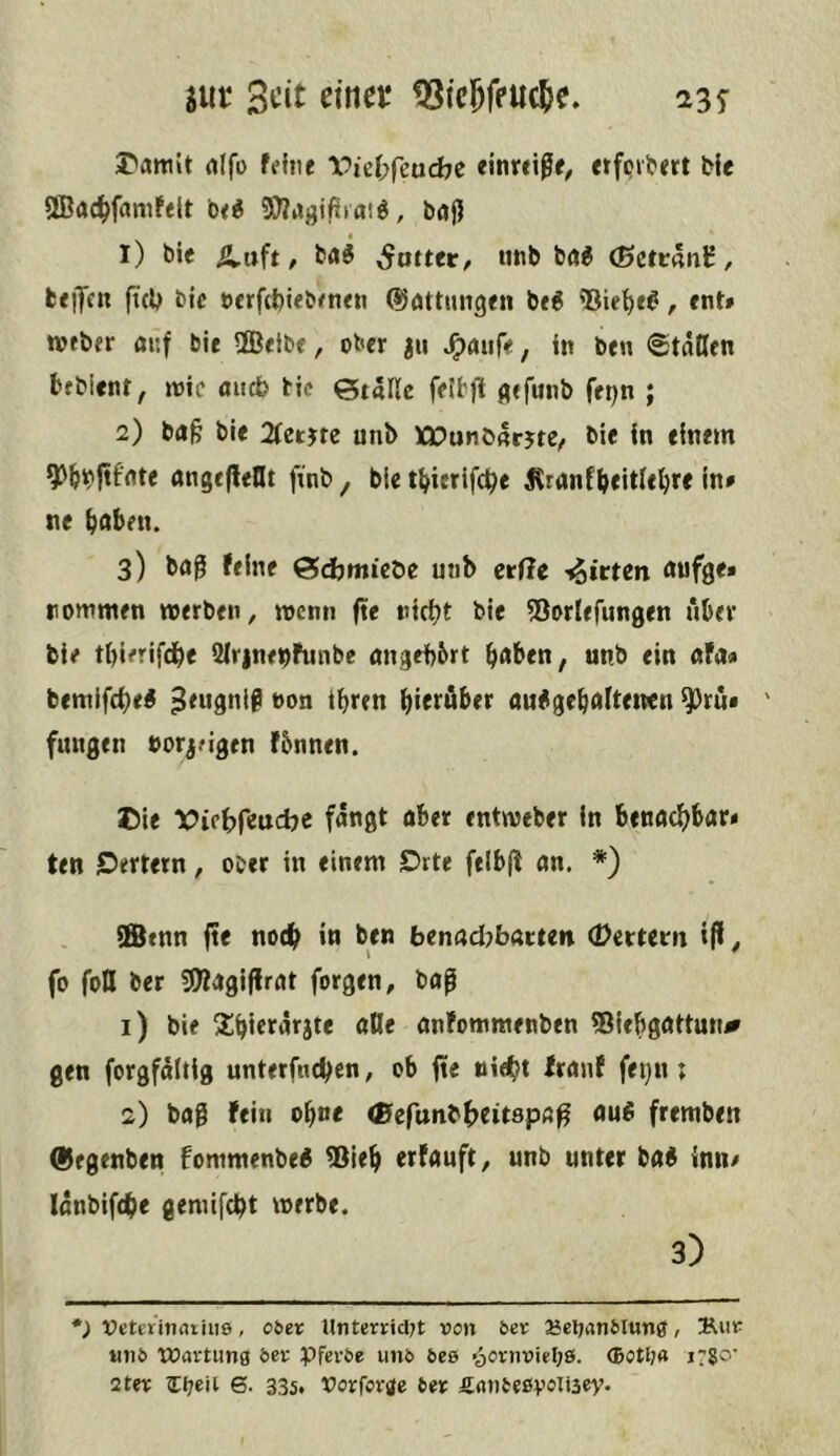 jur tSic^feuc^e. 23T I'attiit rtlfi) feine Vicf;fcud7e «inreiße, etfpvljert He ®ac^famfelt be^ 5)^iJgifiiaid, baj) 1) bie ^uft / gutter, unb bag (Bctu\n^, beijcn ft(b bic »erfcbiebene« ©öttmtgen be6 , ent» tveber ar.f tie SEBeibe, ober jtt J^flufe, in ben <staCen bfbient, roic andb bic italic fetb)t fltfunb fepn ; 2) ba§ ble 2(etjre unb WOunbnrjte/ bie in einem angeflelU fxnb ^ ble JCranfbeitU^re in# ne ^abetu 3) bö0 feine Stdjmicöe unb erffe -^irten flufge* rommen werben, wenn fie nicht bie ^Borlefungen über bie tljicrifche 2lr|nebfunbe nngehbrt h«ben, unb ein ofa« bemifehei ^eugnlg non ihren hi«t«t>«t au^gehrtlteiwn ^ru# ' fungen norjMgen f&nnen. Die Vithf‘itid)e fangt aber entweber in benachbart ten jDertern, ober in einem Drte felbjl an. *) ffienn jte noch in ben benadjbatten (DetUtn tfi ^ fo foil ber 5D?agi|lrat forgen, bap 1) bie Xhierarjte äße anfommenben ®{ebgattutr^ gen forgfaltig unterfnehen, ob fie nicht franf fe^n ; 2) bag fein ohne e&efunbhtitspa^ au^ fremben (Üegenben fommenbe« ®leh erfanft, unb unter ba« innt lonbifche gemifcht werbe. 3) *; VeteritKuiiis, oöer Unterrid7t von ber Seljanblun^, 2^iir «nb Wartung bev Pfevbe unb bes oornvieljö. ®on?a irs^’