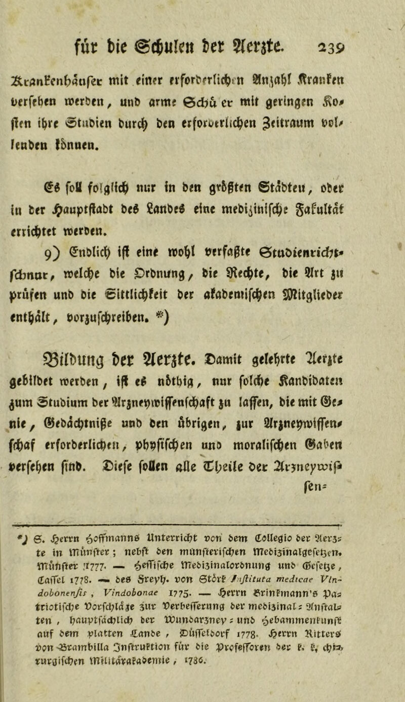ÄcAnHcnb4«fee mit finer rrfor^fr(ic^)^n 8ln,\rt^I Äranfen itcrffben «erben, unb arme 0d)u er mit geringen jlen i^re 0tubien burc^ ben erfori/triic^en nol> fenben tbnuen. foU fo(giic^> nur In ben grbgten Stabten, ober in ber Jg>auptflabt be^ £anbe« eine mebiiinifd^e gafultat erricljtft werben. 9) <5nblic^ iff eine wo^|! nerfaßte ötaoienridjt* febnot, weldf)c bie £)rbnung, bie Siechte, bie 9(rt 5u prüfen unb bie Sittlid^feit ber atabemifc^^en !)!)IitgUeber ent||ält, borjufepreiben. *) §8itbUltö ber ^(crjte. I^amlt gelehrte Tlerite gebllbet werben, ifl e^ nbtbtg, nur folcfte ^anbibate« ^um Stubium ber jnenwiffenfdhaft }u IflfiTen, bie mit ®tß nie/ (Ürbaeptniße unb ben übrigen^ iur 3ir)nepwiffen^ f(t)af erforberlicpfn ^ pbnftfch^n uno moralifcben ®aben »erfehen (inb. Diefc foflen «fle Cl;eile Oer 2trjneyn?ip fen- ^trrn ■^ofTmannö Untcrricl;t pon bem (E«Uegio 6er Slerss te in ITTupftet; nebft &en tmitiftcvtfc^jen me6i3mal3cfc^cn. VTTiififfer '.1777. — ^eiTifcfte nTe6i3itialor6muia «n6 (ßefetse, (taiTet 1778. — bee Srey^. pon 0t6rf Jnflituta medicae Vin- dobonenßi , Vindobonae I775. — ^«rrn 6rinFl?l(Jnn’6 Pils tri5tifd;e t>orfcl;lcfje jur nerbefTcrHiig 6er mcMsinal; afpftaU teil , f^ouytradilidi ber munoarsnev = «»16 'oebd^mnenfunfe nuf 6em yldttcn €(in6c , iDüffefborf 1778- <&frrn Kittcrö pjn'Srnmt'illa Suftruetion für 6ie prefefforen ber f. f, *uroifd7en tnHltarafn&emie, *786.