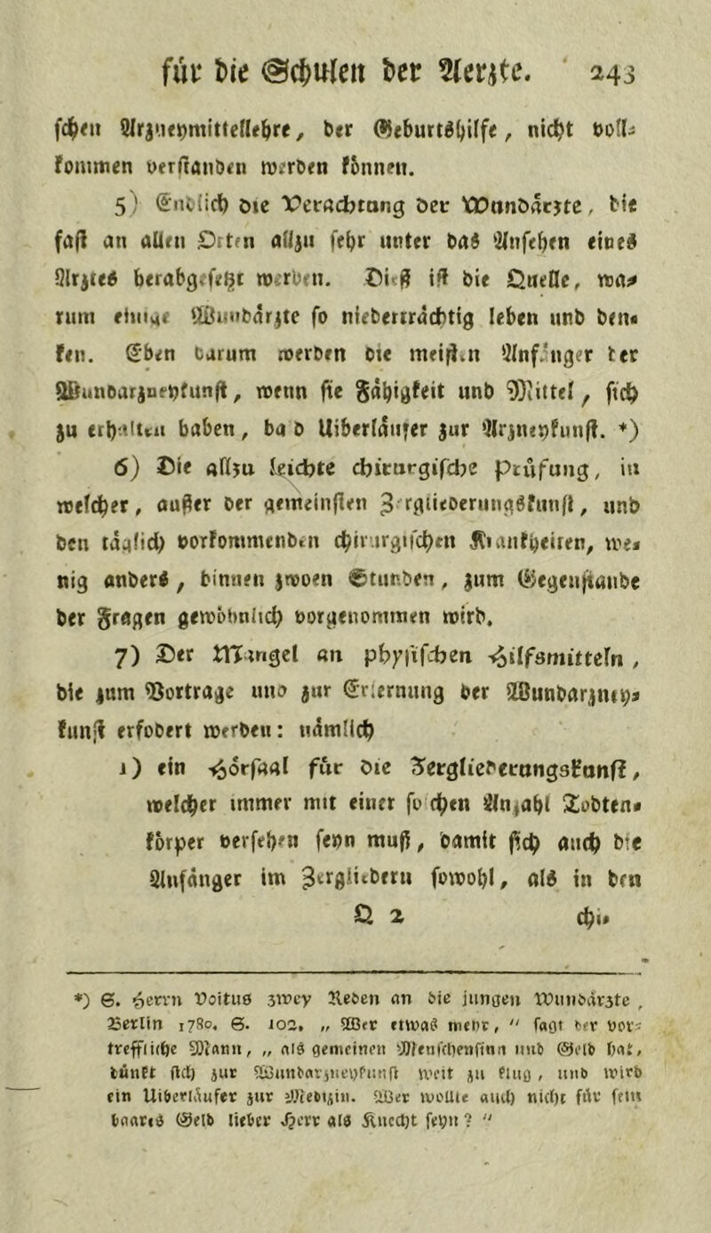 f4><» SMrjue^mittefU^re, ber (^«burt^ljilfe, nic^t doIIj fommen yerftaiiixn n)?rb«n fbnneii. 5) (inl(icl) öie Verftdbtang öct XDanöacjte, bt« fa(i an aUni Ortfn afiju fe^r unter iai ^2(nfebfn eine^l 9lrjte5 berabgefe^t werben, if! bie Queßc, voai* nim rinue f.lüu>ibnrjte fo nieberrräebtig leben unb ben« fen. S'ben Carum roerben Oie meifiji Ölnf.'nger ter aBanoarjne^funft, wenn jiie ^dbigfeit unb 9)iittel, ftrf) 5U erbnittu haben, ba b Uiberfdnter jur 'Ilrjnepfunfl. *) 6) ©ie «fiju leidbte djicurgifebe Prüfung, in weftber, auper oer gemeinnen , unb ben tdand) oorfommenbtn c^ir irgifcben Äianti)«iren, ive* nig anberi, binnen jneoen ©timben, jum (iiegenjtanbe ber fragen gewöbnlid) noruenommen wirb. 7) Der tningcl «n phyfiTcben -«ailfsmittcrn , bie 4um fBortrage una jur (Jriernung ber SBunbarjne^s fun*! erfobert werben: ndmilcb i) ein -^orfa«! für öie Siergiiebernngsfanf? / weld^cr immer mit einet fo'd^en Öln^abl 5£obten* fbrper berfehm f«»n mufi, oamit |^c^> aneb >5te 2lu(dnger im ^'^’^fl^tbern fowobl, alÄ in ben £2 2 c^i* *) 6. ^etrn Doituö 3\vey Jleöen an 5ie jimaen tVimi'dr3tc , 25erltn 1780. Q. loa, „ Sffitr envaS mtnr,  r«ot 'Jpi's t«ffii(be S0c«tm, „ als gemcinni !J)ffn((tienfinn iiul) @flb l;a£, tiinEt Oil) iur 9i3mt^aritlel)Pm^O U'ctt ju Pliio > »»'*> ein UifieriÄufer jur iülebuiii. Siüer »voUte «lul) nicht fiH' fern tnateS @elb liefcce Sjm als Äucct)t feyti ? “