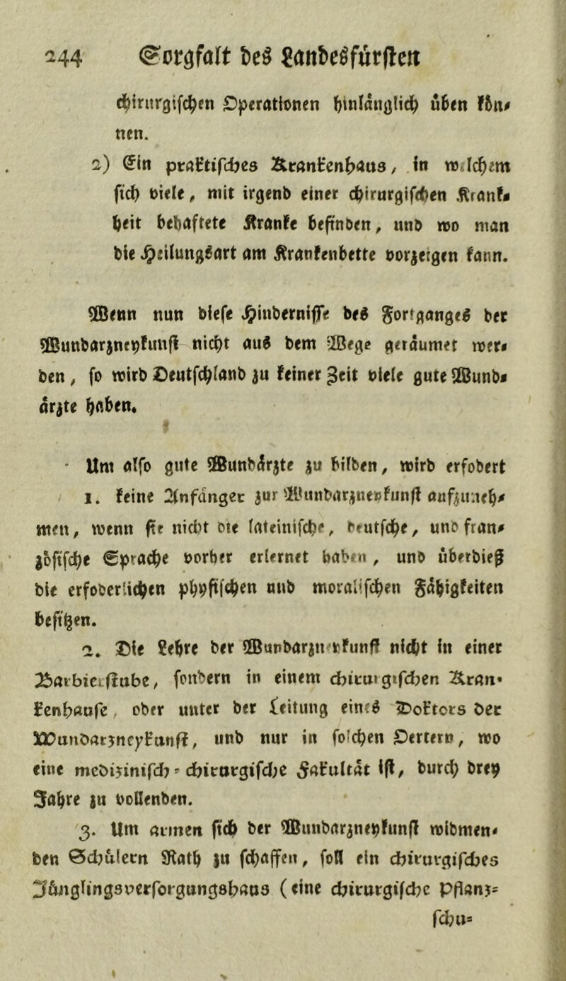 d^intrgifc^en £)perrtHoncn (jinlanalid^ uten f&n# nen. 2) (5ln pi:«Htifdjes Är«nHcnb<*u8 / ln wild^em ftd) t)i«Ie, mit irgenb einer c^irnrgifttien Ärnnf« ^eit behaftete Äranfe befin&en, unö »0 man bie ^filung^art am Äranfenbette eorjetgcn fann. ®e«n nun biefe ^inbernifT« bei ^orfgangeg bet 3Bunbarjnfbfun|i nic^t au6 bem 2Bege geraumet met* ben, fo wirb iDeutfc^Ianb ju feiner ^eit btele gute Ifi^unb* arjte traben. • Um alfo gute ®unb^rjte ju btlben, wirb erfobert 1. feine 2(nfdngec a«» ®itnbarjne»fun|l auf^uiie^# men# wenn ftr nicht ote (ateinifcbe, brutfd^e# unbfran^ j&ftfcije €prad^e uorber erlernet haben, unb uberbie^ bie crfobcrlidjen pb9ftf4>fn ««& moialifd^en gdbigfeiten beft^en. ©ie ?ebre ber ffiunbaran^tfunff nidlit in einet ::e>aibiCLffttbe# fcnbern in einem cbicm gifdjen 3lran* fcnh«ofe, ober unter ber ieitung eintö iDoEtors öet 5£X?unörttjnc)rKtttif?, unb nur in folc^en ©ertern# wo eine mcöijinifd? =■ dbitt»tgifd;C 5<tfuit5t 1(1# burci) brep Sabre ju nollenben. 3. Um atmen ftdb ber 5Buubaranebfun(l wibmen« ben Sdjulecti SRatb }it fdjaffen, foil ein dbiruvgifdjes ;^&jigling3uerfoigung8{7an3 (eine djiturgifcbc Pflan5= fdj«»