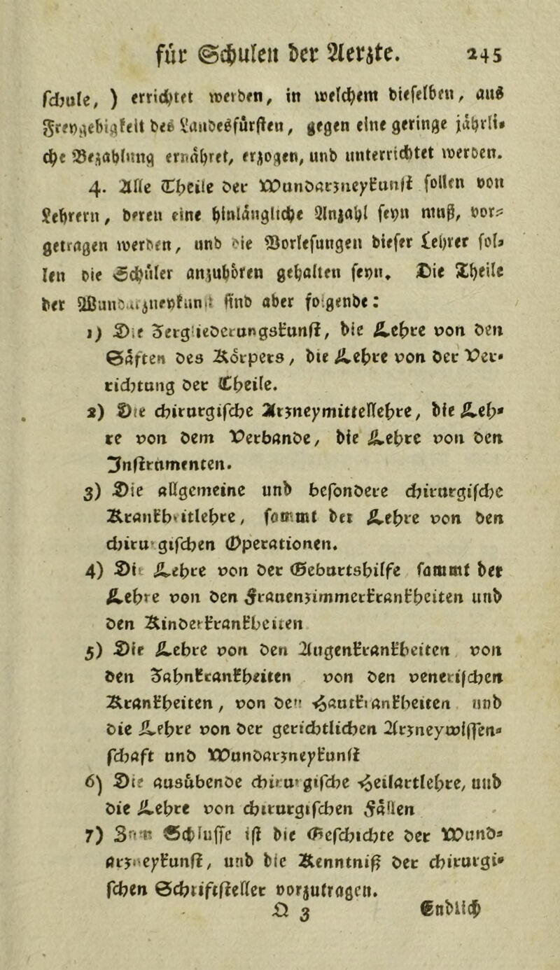 ^45 fur ©cjiuleu l>cr Slerjtc. fdmle, ) «fridjtft wevbfti, in wfld^cnt bUfelbfu, aui 5rf»)v^et)ijifeU U6 ^uiiöe^furften, gegen eine geringe jäbrli* db« 35e,;iabfmtg ernn^re^ erlogen, unb unterritfitet njeroen. 4. arie (i:f>eiie bei- tt^unößcjiicyrunli follen »ou Jebrern, bereu eine bi»la»9itc^< Qlnjabl feb» ntn^, bor? getragen werben, unb bie Siorlefungen biefer leerer foi» len Die »Schüler aitiuboren gebalteu fenn, I)ie ber aßunbiijuenfunit finb aber foigenbe: 1) 5)ie SergUeOcrungsirunfJ, bie t>on Den ©rtften öes Körpers, bie Ä.e(>re von Oec Vec» cidjtmig Oec (Cbeile. s) 2)ie cbitttcgifcbe 2lt^neymitteÜcf)te, bie Ä.el;* re von Oem X?ccbanöe, bie ^ebre x^on Oen ^nfirnmenten. 3) 2)ie allgemeine unb befonöcce ebicnrgifdje Kcanrbrttlebre, foir.tnt bei ^et>ce von Oen d>icu*gifcben (Dpetationen. 4) S)it (Siebte von Oec (ßebnctsbilfe fammt ber ^ebre von Oen 5cßnenjimmeci:cani:beiten unb Oen KinOeiircanHbciten 5) Sie ^ebce von Oen 2iugenEcant’beiten von Oen 2>«bnHcanHbeiten von Oen venetifcben Kcanübeiten , von Oe»; -*§«^1:1 an Ebenen unb Oie Ä.ebce von Oec gectdbtlicben 2icjneycvl(yen<> fdbaft unO TCOunOacyneyEunfi 6^ Sie ausubenOe cbiru»gifcbe -^eiiactlcbce, uub Oie Ä.ebce von djicucgifcbcn ^^aüen 7) 3'^in? ®d)Iu|Te i(i bie (Bcfd)id)tt Oec IQ^unO® flcyrcyEunfi, unb bie Kenntnis Oec ebicuegi* feben öcbriftfteUcc oorjutragen. £l 3 Cnblicb