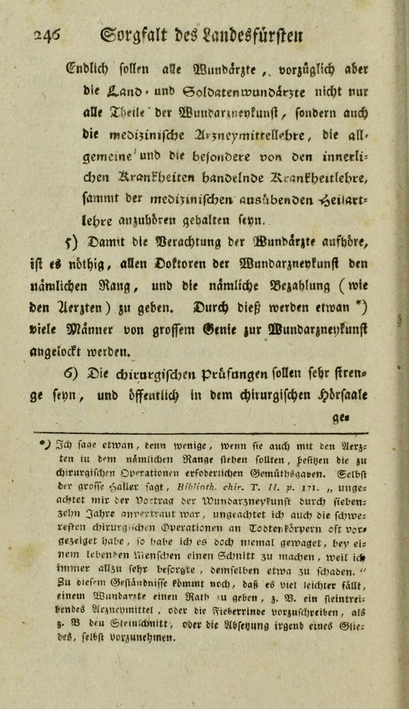 24^ ©or^^ölt t>e^ ^aul>eöfurf!eii (?nblld^ fotlrn afle 2Öuttb(Jrjte öorjugTtd^ aber b^e Ä-ßnö* unb 0olD«tenö7anb<5t'jte »id^t nur öOe 2;f»fil<‘bfr ©unbaruienfunft, fonbern auc^) bie mcöijinifcbe 2trjncyniittell«»bre, bie all» gemeine'utib bte befonöere t)on öen inneeUs djen Si-önirbeitcn banöelnöe 2\rantbe»tfcb»re, fammt ber meöijinifcbeit ausubenöeti tieiiArt* lebte au^ubbreti qebalten fc^n. f) Damit bte 5Jerad)tung ber ®unbirjte aufbbre, i|! e^ nbtbig/ oQen Doftoren ber ^unbarjneoFunfl ben tidrolicben Slang, unb ble ndmltd)e ^ejablung (wie ben Tlerjten) ju geben. Durd) ble^ werben etwan *) »tele Banner non groffem Qlcnle |ur 90unbar|nen!unf! öngelocFt werben.^ 6) Die cbimtgifdjcit ptufnngen foHen febr flrett# ge fe|?n, unb bffentUeb in bem d^iturgifdben ^brfaale 9<* *J 30) faae etwan, terni Wfttiße, fie aurf) mtt ten 9Jetj; ten tu t<’m nÄmlitfien 9t«n<)e (leiten foUten, ^eftljen bte jn tfttturgifcltm Diterationeit «rfobeviirtien Omntltegaben. ®clbfl 6er gtoffe ■jailer fagt, hibHoth. chir. T. Il, p. ni. „ iittge: ociftet mir ter üortraef ber Witnbarjnevfunft buvd) ficben; 3el?n 3al;re anrevtraiit war, ungeadttet tdt and) bie fdtwei reffen dtinirg.idten «Dveratienen an iTobter.Färvevn eft vor» ßeseiget l)abe, (o babe id) cp bod; niemal gewaget, bev eis nein lebenden IVicnfdten einen 0d;nitt 311 mad;en, weil ide immer allstt fefjr beforgte , bemfelben etwa 311 fdiaben.  3u ciefeiti @e(l(5)ibniffe Pbmmt ned), ba§ tS utcl icid)ter fällt, einem Sffiunbartte einen «Ratb >u geben , j. «8. ein fieiiitreis benbeö Slc^ttcvmittel , ober bie ITicbertinoe VPr*ufd)reiben, alä *. S3 beu (ätemidinitt, ober bie SlbftOung irgenb etneP ©lies be?, feibg voviunt^inen.