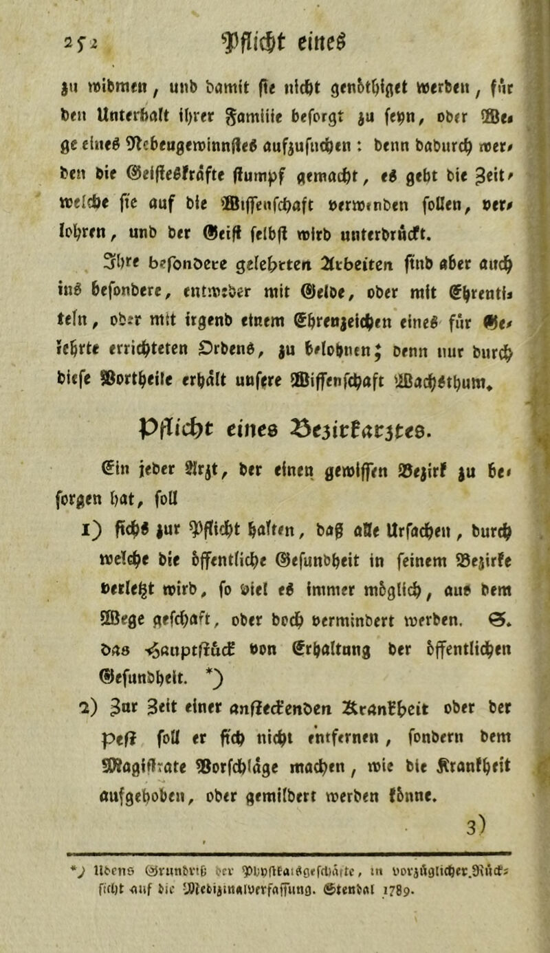 f flidt eitte^ 25-2 )ii wibmcn, uiib bamit fit nidbt ge«6t^ii(iet werbe«, fut ben Unterhalt il)ret gamliie beforgt }u feipn, ober ffie» ge dneö 9lebengewtnnDe^ aufjufiid^en : benn baburc^ roet# ben bie ©elfleßfröfte (iumpf gemacht, e^ gebt bie welcbe ftc auf bie ffiilfenfcbaft orrwenben follen, »er# lol^ren, unb ber ®eift felbjl wirb miterbrncft. 3bre befonößce gelcbrteit ^Itbeiten ftnb aber and^ iug befonbere, entweber mit ®elbe/ ober mit @b*^entij teln, ober mit irgenb einem ebrenjeic^ien eine« für ®e# icbrte errichteten Örben«, ju belobnen; Denn nur bnrch biefe Sßortheile erhält unf^re ©iffenfchaft 'iDach«tbum* Pflicht eines ^e3ittav3tes. (5in jeber ?lrjt, ber einen gewiffen Söejirf )u be< forgen bat, foU 1) ftch« jur Pflicht bfl'ften, bag aQe Urfadben , burch welche bie bffentliche ©efunbbeit in feinem 58ejirfe »erlebt wirb, fo »iel e« immer mbglich, an« Dem SBegc gefcha^t, ober both »ermlnbert werben. 0. bas '^ßuptliucf »on Srhaltnng ber öffentlichen ®efunbbeit. *) 2) ^nr Seit einer anfled'cnbcn Ärßntheit ober ber peft foü er ftch nicht entfernen , fonbern bem SWagifIrate ®orfdb(äge mochen , wie bie Äranfbeit oufgeboben, ober gemilbert werben fönne. 3) r *j ntnio (äJrutibvife bfv ^lodtai^grfrtiiitte, ut ftcl)t fluf itic -J^iebiitneioerfaffiina. ®teniftl 1789-