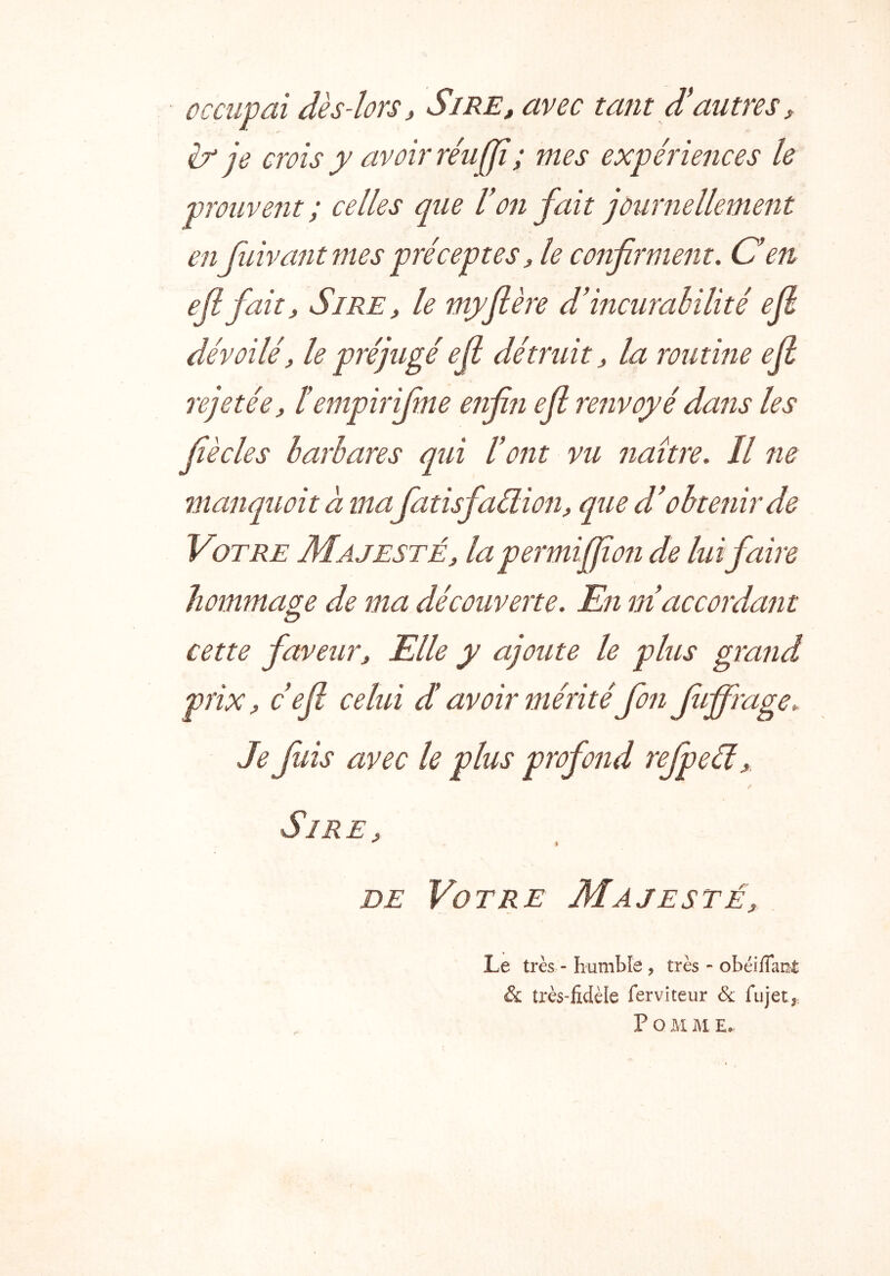 occupai dès-lors i Si RE, avec tant d'autres, & je crois y avoir réaffi; mes expériences le prouvent ; celles que Von fait journellement enflivaîit mes préceptes, le confirment, O en efifait. Sire, le myftère d’incurabilité ejl dévoilé, le préjugé ejl détruit, la routine ejl rejetée, ïempirifime enfin efl renvoyé dans les fiècles barbares qui l’ont vu naître. Il ne manquoitàma fiatisfiaüion, que d’obtenir de Votre Majesté, la permiffion de lui faire hommage de ma découverte. En m’accordant cette faveur. Elle y ajoute le plus grand prix, c efl celui d avoir méritéfion fuffrage. Sire, DE Votre Majesté, Le très - humble , très - obéifTan^: & très-fidèle ferviteur & fujet,. P O M M £•