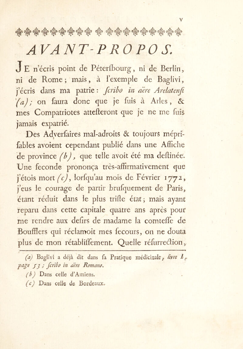 AVANT-PROPOS. J E n’écris point de Péterfbourg, ni de Berlin, ni de Rome; mais, à l’exemple de Baglivi, l’écris dans ma patrie : fcribo in aère Arelatenf. (a); on faura donc que je fuis à Arles, & mes Compatriotes attelleront que je ne me fuis jamais expatrié. Des Adyerfaires mal-adroits & toujours mépri- fables avoient cependant publié dans une Affiche de province (bj, que telle avoit été ma dellinée. Une fécondé prononça très-affirmativement que j’étois mort (c), lorfqu’au mois de Février 1772, j’eus le courage de partir brufquement de Paris, étant réduit dans le plus trille état ; mais ayant reparu dans cette capitale quatre ans après pour me rendre aux delîrs de madame la com.telïè de Boufflers qui réclamoit mes fecours, on ne douta plus de mon rétabliffement. Quelle réfurreélion, (a) Baglivi a déjà dit dans fa Pratique médidualc ;• Hm page J g ; fcrïbû in aère Romano. (h) Dans celle d’Amiens. (c) Dans celle de BordeauXo