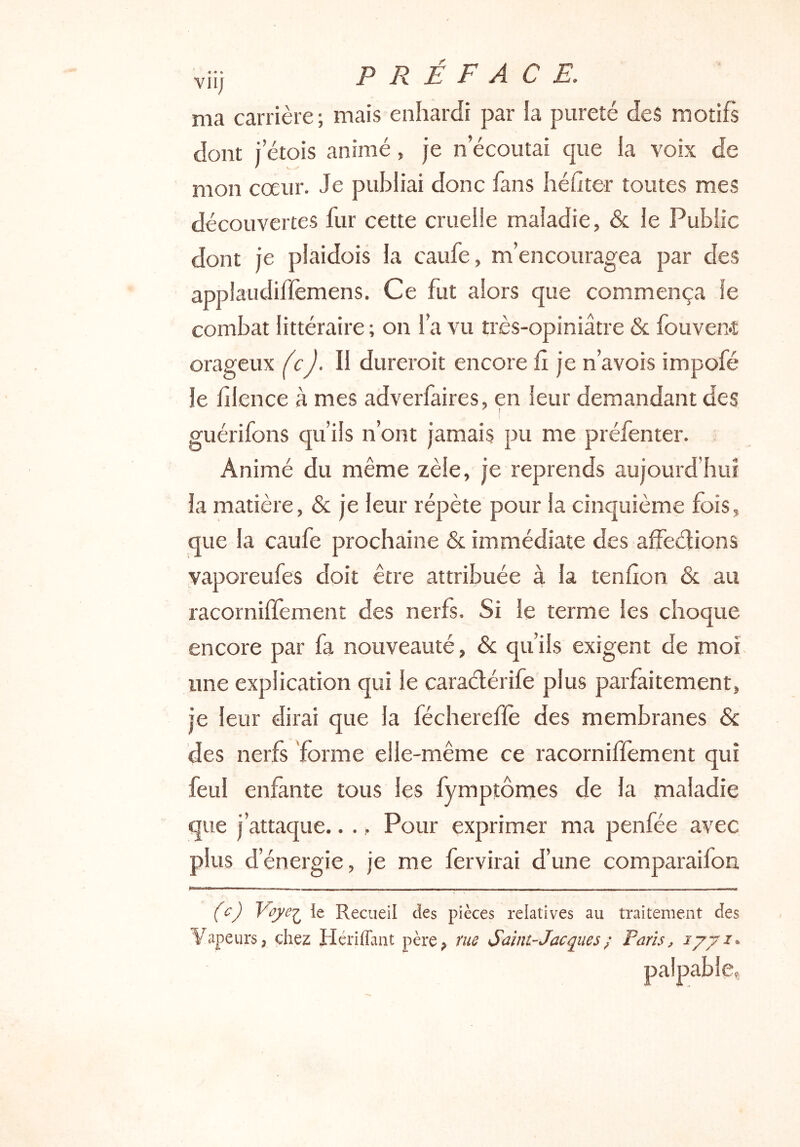 viij préface. ma carrière; mais enhardi par la pureté des motifs dont i etois animé, je n écoutai que la voix de mon cœur. Je publiai donc fans héfter toutes mes découvertes fur cette cruelle maladie, & le Public dont je plaidois la caufe, m’encouragea par des applaudiflemens. Ce fut alors que commença le combat littéraire ; on l’a vu très-opiniâtre & fouven*t orageux /cyl. Il dureroit encore h je n’avois impofé le hlence à mes adverfaires, en leur demandant des ^ ! guérifons qu’ils n’ont jamais pu me préfenter. Animé du même zèle, je reprends aujourd’hui la matière, & je leur répète pour la cinquième fois, que la caufe prochaine & immédiate des affeélions vaporeufes doit être attribuée à la tendon & au racorniffement des nerfs. Si le terme les choque encore par fa nouveauté, & qu’ils exigent de moi une explication qui le caradérife plus parfaitement, je leur dirai que la féchereffè des membranes & des nerfs forme elle-même ce racorniffement qui feul enfante tous les fymptômes de la maladie que j’attaque.. .. Pour exprimer ma penfée avec plus d’énergie, je me fervirai d’une comparaifon (c) Voye'^ ie Recueil des pièces relatives au traitement des Vapeurs, chez Hcriffant père, me Saint-Jacques ; Paris, lyj palpable Z*