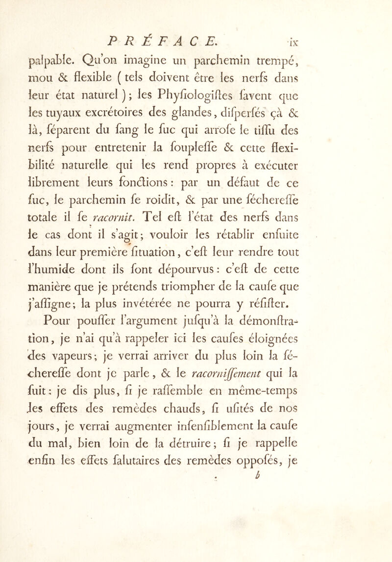 paîpable. Qu’on imagine un parchemin trempé, mou & flexible ( tels doivent être les nerfs dans leur état naturel ) ; les Phyfiologiftes lavent que les tuyaux excrétoires des glandes, difperfés çà & là, réparent du fang le fuc qui arrole le tilïli des nerfs pour entretenir la fouplelfe 6c cette flexi- bilité naturelle qui les rend propres à exécuter librement leurs fonélions : par un défaut de ce fuc, le parchemin fe roidit, 6c par une féchereffe totale il fe racornit. Tel efl l’état des nerfs dans ¥ le cas dont il s’agit; vouloir les rétablir enfuite dans leur première fituation, c’efl leur rendre tout l’humide dont ils font dépourvus ; c’efl de cette manière que je prétends triompher de la caufe que j’affigne; la plus invétérée ne pourra y réfîflcr. Pour pouffer l’argument jufqu’à la démonflra- tion, je n’ai qu’à rappeler ici les caufes éloignées des vapeurs; je verrai arriver du plus loin la fé- chereffe dont je parle, 6c le racornijfèment qui la fuit : je dis plus, fî je raffemble en même-temps .les effets des remèdes chauds, fi ufités de nos jours, je verrai augmenter infenfiblement la caufe du mal, bien loin de la détruire; fi je rappelle enfin les effets falutaires des remèdes oppofés, je é