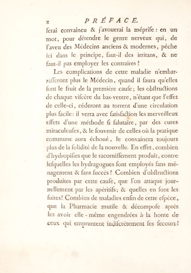 ferai convaincu & j’avouerai la méprîfe : en un> mot, pour détendre le genre nerveux qui, de l’aveu des Médecins anciens & modernes, pèche ici dans le principe, faut-il des irritans, & ne faut-il pas employer les contraires f Les complications de cette maladie n’embar- rafleront plus le Médecin, quand il faura qu’elles font le fruit de la première caufe ; les obflruélions de chaque v.ifcère du bas-ventre, n’éîant cpie l’effet de celle-ci, céderont au torrent d’une circulation; plus facile: il verra avec fatisfadion les merveilleux effets d’une méthode û falutaire, par des cures miraculeufes,.& le fouvenir de celles où la pratique commune aura échoué, le convaincra toujours plus de la folidité de la nouvelle. En effet, combien, d’hydropifles que le racorniffement produit, contre- iefquelles les hydragogues font employés fans mé- nagement & fans fuceès l Combien d’obflrudions. produites par cette caufe, que l’on attaque jour- nellement par les apéritifs; & quelles en font les fuitesi Combien de maladies enfin de cette efpèce, que la Pharmacie mutile & décompofe après les avoir elle - même eno-endrées à la honte de- O ceux qui empruntent indifcrètement fes fecours l