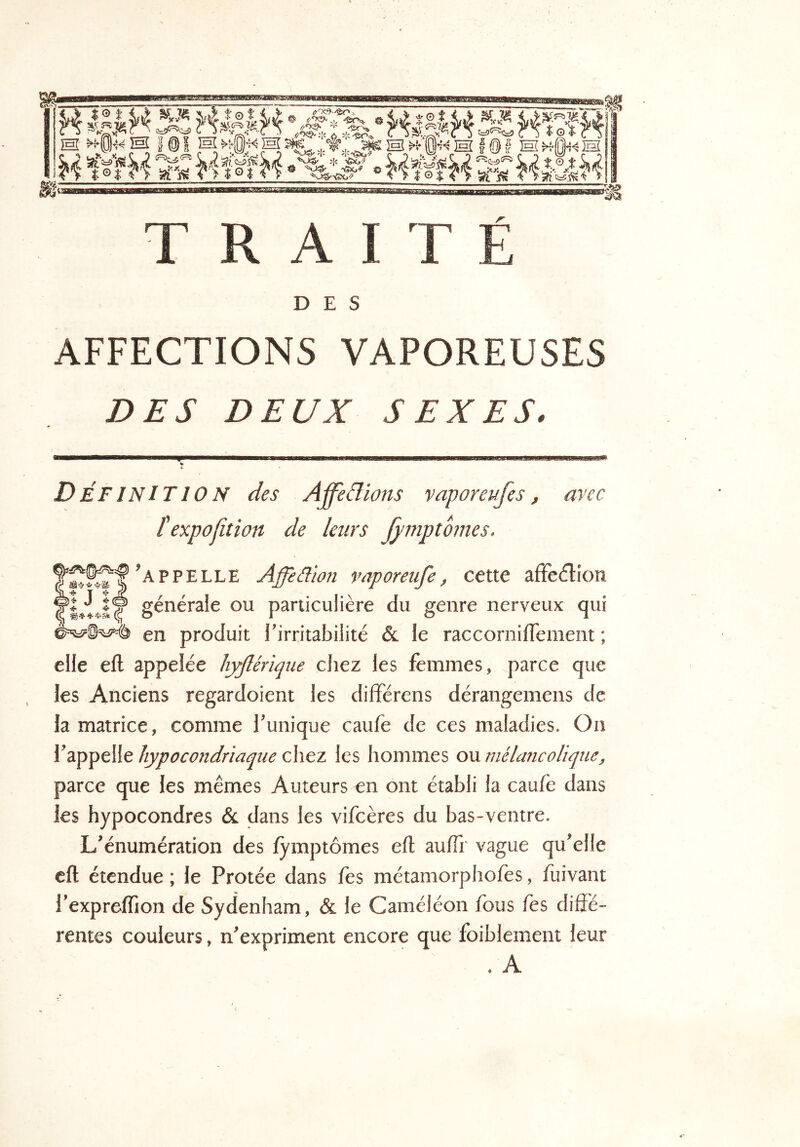 H ‘HMH SA KKïS M TS Iêl iHÎ^5-0«]Hl^.,'ÎHÎH f @? IhîIM 44lïfM HékH vm TRAITÉ DES AFFECTIONS VAPOREUSES DES DEUX SEXES. Définition des Affe&ions vaporeufes, avec texpofition de leurs fymptômes. Appelle Affèâion vnporeufe, cette affedion yi J î® générale ou particulière du genre nerveux qui en produit l’irritabilité & le raccornifTement ; elle eft appelée hyflérïqiie chez les femmes, parce que les Anciens regardoient les dilïérens dérangemens de la matrice, comme l’unique caufe de ces maladies. On l’appelle hypocondriaque chez les hommes ou mélancolique, parce que les mêmes Auteurs en ont établi la caufe dans les hypocondres & dans les vifcères du bas-ventre. L’énumération des fymptômes eft aufh' vague qu’elle eft étendue ; le Protée dans Tes métamorphofes, fuivant l’expreffion de Sydenham, & le Caméléon fous fes diffé- rentes couleurs, n’expriment encore que foiblement leur . A