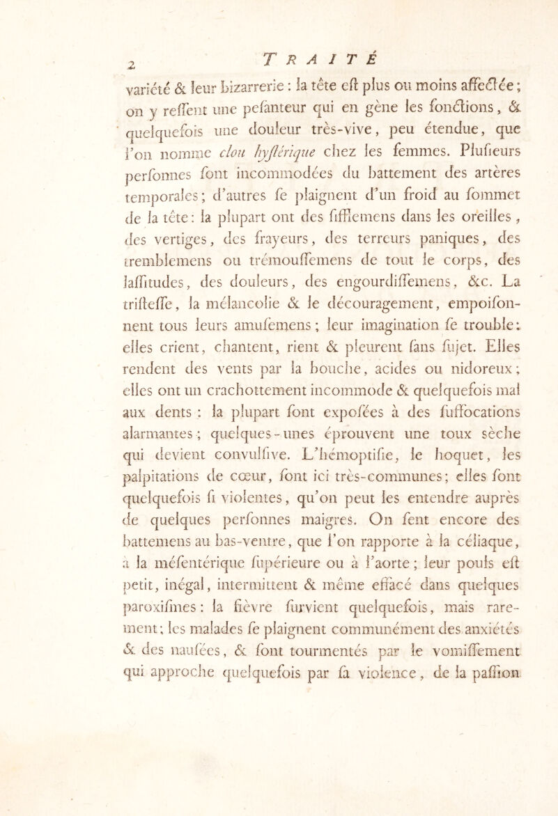 variété &. leur bizarrerie : la tête eft plus ou moins affeél ée ; on y refFeiiî une pelàiiteur qui en gène les foiiélions, & quelquefois une douleur très-vive, peu étendue, que foii nomme clou hyJUnqiie chez les femmes. Plufieurs perfomies font incommodées du battement des artères temporales; d'autres fe plaignent d’un froid au fommet de la tète : h plupart ont des fifFiemens dans les oreilles ^ des vertiges, des frayeurs, des terreurs paniques, des iremblemens ou trémouffemens de tout le corps, des laffitudes, des douleurs, des engourdiffemens, &c. La îriflefTe, la mélancolie & le découragement, empoifbn- lient tous leurs amufemens ; leur imagination fe trouble : elles crient, chantent, rient & pieiirent fans fiiiet. Elles rendent des vents par la bouche, acides ou nidoreux ; elles ont un crachottement incommode quelquefois mal aux dents : la plupart font expofées à des fiiffbcations alarmantes-; quelques-unes éprouvent une toux sèche qui devient convuffive. L’hémopîifie, le hoquet, les palpitations de cœur, fbiit ici très-communes; elles font quelquefois fi violentes, qu’on peut les entendre auprès de quelques perfomies maigres. On fent encore des battemeiis au bas-ventre,, que l’on rapporte à la céliaque, à la méfeiitérique fiipérieure ou à l’aorte ; leur pouls eft petit, illégal, intermittent & même effacé dans quelques paroxifmes : la fièvre liirvieiit quelquefois, mais rare- ment; les malades fe plaignent communément des anxiétés & des iiaiifées, & font tourmentés par le vomifFement qui approche quelquefois par fa violence, de la paffion