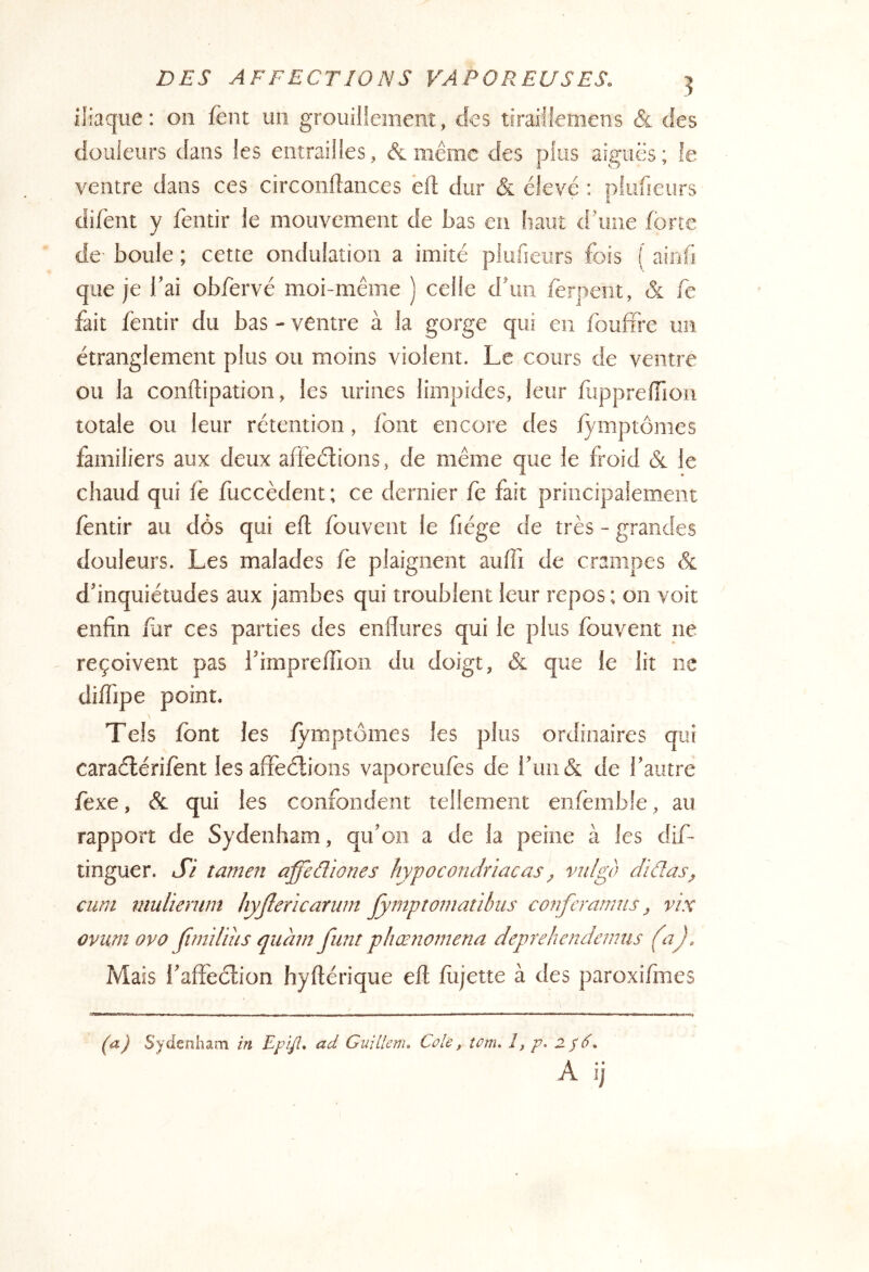 iliaque: on fènt un grouillement, des tiraiüemens & des douleurs dans les entrailles, & même des plus aiguës; le ventre dans ces circonflances èft dur & élevé : plufieurs difènt y léntir le mouvement de bas eu haut d’une forte de boule ; cette ondulation a imité plufieurs fois ( ainfi que je l’ai obfervé moi-même ) celle d’un ferpent, & fc fait fentir du bas - ventre à la gorge qui en foufire un étranglement plus ou moins violent. Le cours de ventre ou la conftipation, les urines limpides, leur fupprefilon totale ou leur rétention, font encore des fymptômes familiers aux deux affeétions, de même que le froid & le chaud qui fe fuccèdent; ce dernier iè fait principalement fentir au dôs qui efl fouvent le fiége de très - grandes douleurs. Les malades fe plaignent auffi de crampes & d’inquiétudes aux jambes qui troublent leur repos ; on voit enfin fur ces parties des enflures qui le plus fouvent ne reçoivent pas l’imprelfion du doigt, & que le lit ne diffipe point. Tels font les fymptômes les plus ordinaires qui caraélérifent les affèélions vaporeufos de run&: de l’autre fexe, & qui les confondent tellement enfèmble, au rapport de Sydenham, qu’on a de la peine à les dif- tinguer. J7 tamen affeâ'wnes hypocondriacas ^ vulgo didas, cum mulierunt hyftericaïnm jymptomatibiis cojifcrmms, vix ûvurn ovo (irndius qiiàm fiint phœnomena deprehendennis (a). Mais l’afîèélion hyftérique eft fojette à des paroxifmes '■■ ■ — _ I - , - - - 1 - - ■ — 1. ■ ... . , (^a) Sydenham in EpiJL ctd Guillenu Cole, îom. 1, p. 2/d'. A ij