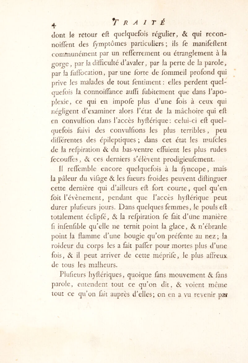 dont le retour eft quelquefois régulier, & qui recon- noiffent des fymptômes particuliers ; ils fe manifeflenî communément par un reflerrement ou étranglement à la gorge, par la difficulté d'avaler, par la perte de la parole, par la fùffbcation, par une forte de fommeil profond qui prive les malades de tout fentiment : elles perdent quel- quefois la connoiffianee auffi fubitement que dans l'apo- plexie, ce qui en impofe plus d'une fois à ceux qui négligent d'examiner alors l'état de la mâchoire qui cft en convulfion dans l'accès hyllérique: celui-ci eft quel- quefois fiiivi des convulfions les plus terribles, peu différentes des épileptiques ; dans cet état les mufoies de la refpiration & du bas-ventre effiiient les plus rudes fècouffies, & ces derniers s'élèvent prodigieufement. 11 reflémble encore quelquefois à la lyncope, mais îa pâleur du vi/age & les ffieurs froides peuvent diflinguer cette dernière qui d'ailleurs eft fort courte, quel qu'en foit l'évènement, pendant que l'accès hyllérique peut durer plufieurs jours. Dans quelques femmes, le pouls ell . totalement éciipfé, & la relpiration fe fait d'iine manière fl infenfibie qu'elle ne ternit point la glace, & n'ébranle point la flamme d'une bougie qu'on préfente au nez ; la roideur du corps les a fait palfer pour mortes plus d'une fois, & il peut arriver de cette méprife, le plus affreux de tous les malheurs. Plufieurs hyftériques, quoique fans mouvement & fans parole, entendent tout ce qu'on dit, & voient même tout ce qu'on fait auprès d'elles; on en a vu revenir par