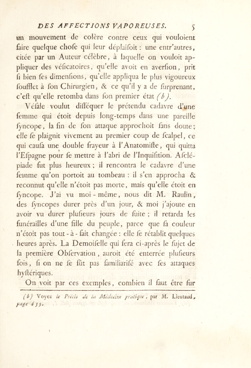 un mouvement de colère contre ceux qui vouloient faire quelque chofe qui leur déplaifoit : une entr’autres, citée par un Auteur célèbre, à laquelle on vouloit ap- pliquer des véficatoîres, qifeüe avoit en averfion, prit fl bien fes dimenfioiis, qu'elle appliqua le plus vigoureux foufflet à fon Chirurgien, & ce qu'il y a de furprenant,. c'efî: qu'elle retomba dans fon premier état (hj, Véfale voulut difféquer le prétendu cadavre d'une femme qui étoit depuis long-temps dans une pareille jyncope, la fin de fon attaque approclîoit fans doute ; elle fe plaignit vivement au premier coup de fcalpel, ce qui caufà une double frayeur à l'Anatomifie, qui quitta i'Efpagne pour fe mettre à l'abri de l'Inquifition. Afclé- piade fut plus heureux ; il rencontra le cadavre d'une femme qu'on portoit au tombeau : il s'en approcha & reconnut qu'elle n'étoit pas morte, mais qu'elle étoit en f^ncope. J'ai vu moi-même, nous dit M. Raulin des fyncopes durer près d'un jour, & moi j'ajoute en avoir vu durer plufieurs jours de faite ; il retarda les funérailles d'une fille du peuple, parce que fà couleur n'étoit pas tout-à - fait changée : elle fè rétablit quelques heures après. La Demoifelle qui fera ci-après le fiijet de la première Obfervation , aiiroit été enterrée plufieurs fois, fi on ne fè fut pas fainiliarifé avec fes attaques’ hyftériques. On voit par ces exemples , combien il faut être fur ('éj Voyez U Précis Je la Médecine pratique, par M. Lieutaucl, page 6Si- t