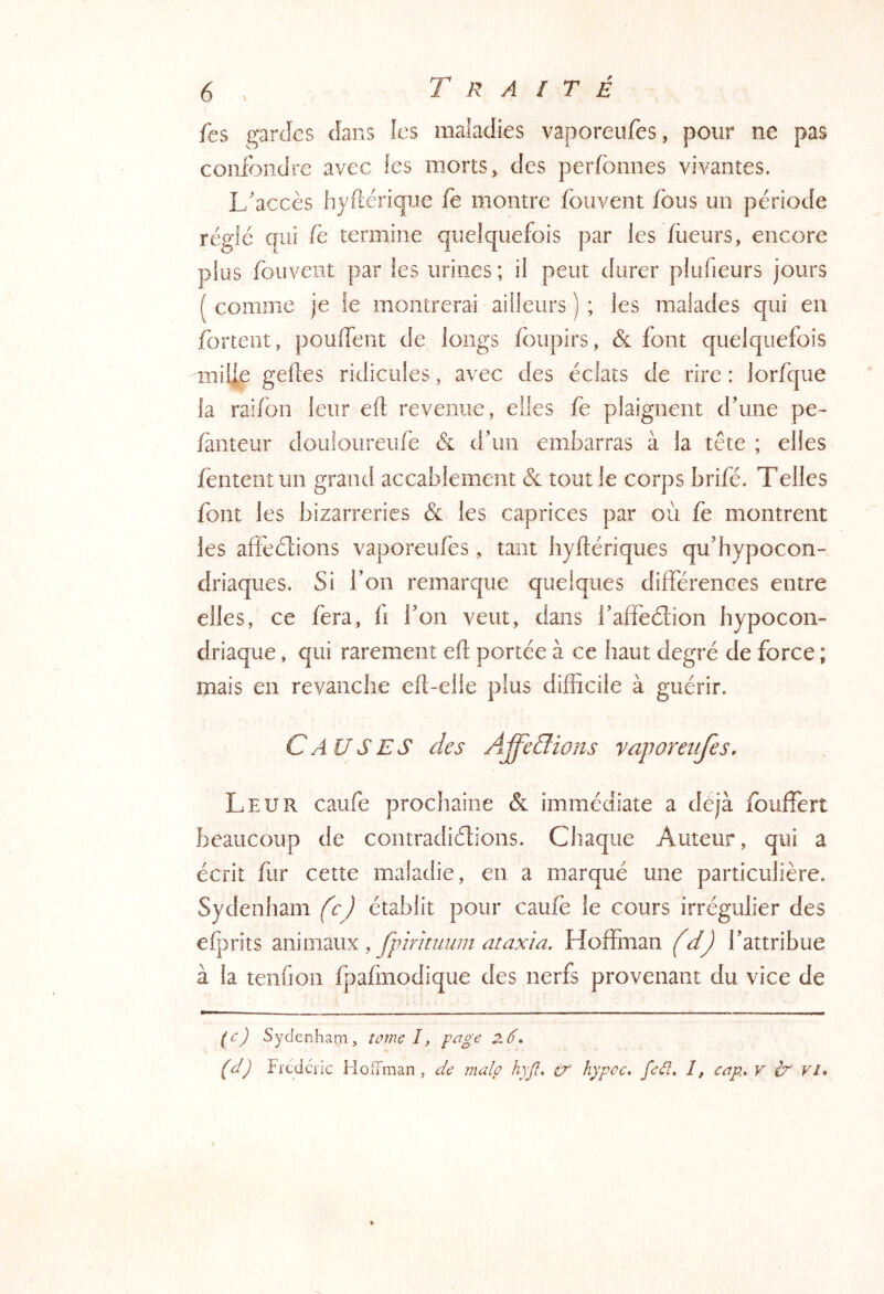 fes gardes dans les maladies vaporeufes, pour ne pas confondre avec les morts, des perfbnnes vivantes. L'accès Iiyftérique fe montre fouvent fous un période réglé qui ie termine quelquefois par les füeurs, encore plus fouvent par fes urines ; il peut durer plufieurs jours ( comme je fe montrerai ailleurs ) ; les malades qui en fortent, pouffent de longs foupirs, & font quelquefois mille gefles ridicules, avec des éclats de rire : lorfque la rai/bn leur efl revenue, elles fe plaignent d'une pe- fauteur douloiireufe & d'un embarras à la tête ; elles fèntentun grand accablement & tout le corps brifé. Telles font les bizarreries & les caprices par où fe montrent les affeélions vaporeufes, tant hyftériques qu'hypocon- driaques. Si l'on remarque quelques différences entre elles, ce fera, fi l'on veut, dans l'affeélion hypocon- driaque , qui rarement eft portée à ce haut degré de force ; mais en revanche eft-elle plus difficile à guérir. Causes des Affe&ioits vaporeufes. Leur caufe prochaine & immédiate a déjà fouffert beaucoup de contradicftions. Chaque Auteur, qui a écrit ffir cette maladie, en a marqué une particulière. Sydenham fe) établit pour caufè le cours irrégulier des elprits wsmmx y fpirinium ataxia. Hoffinan fdj l'attribue à la tenfion fpafmodique des nerfs provenant du vice de (c) Sydenham, îûme I, z6.