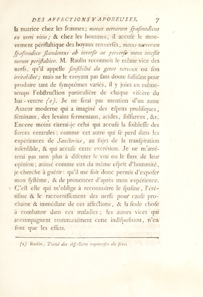 h matrice chez les femmes ; monts nervoriim fpafmodiais ex ttreri vitio; & chez les hommes, il accufè le mou- vement périflaltique des boyaux renverfés, nioms nmyonim fpafmodico flattdentus ab inverfo ac perverfo mont intejUt nonim penjïahïco. M. Raulin reconnoît le même vice des nerfs, qu’il appelle fenfibilké du genre nerveux ou fon irritalnlhé; mais ne le croyant pas lans doute fuffilànt pour produire tant de fymptômes variés, il y joint en même- temps l’obftruélion particulière de chaque viicère du bas-ventre (e). Je ne ferai pas mention d’im autre Auteur moderne qui a imaginé des é/prits prolifiques, féminaux, des levains fermentaiis, acides, fulfureux , &c. ¥ Encore moins citerai-je celui qui aceufe la foibleffe des forces centrales ; comme cet autre qui fe perd dans les expériences de S^anâorius ^ au fujet de la tranljiiratioîi infenfîble, <& qui acciife cette excrétion. Je ne m’arrê- terai pas non plus à difeuter ie vrai ou le faux de leur opinion ; animé comme eux du même efprit d’iiumanité, je cherche à guérir : quJI me foit donc permis d'expofer mon fyflème, & de prononcer d'après mon expérience. C'eft elle qui m’oblige à recomioître le fpafme, féré- tifnie & le racconiiffement des nerfs pour caufè pro- chaine & immédiate de ces afféélioiis, & la feiife chofe il combattre dans ces maladies ; les autres vices qui accompagnent communément cette iiidi/j)ofiuon, n’en font que les effets. (£) Rauiin , Traité des Aÿ'eéîions yaportTifes du fixe.