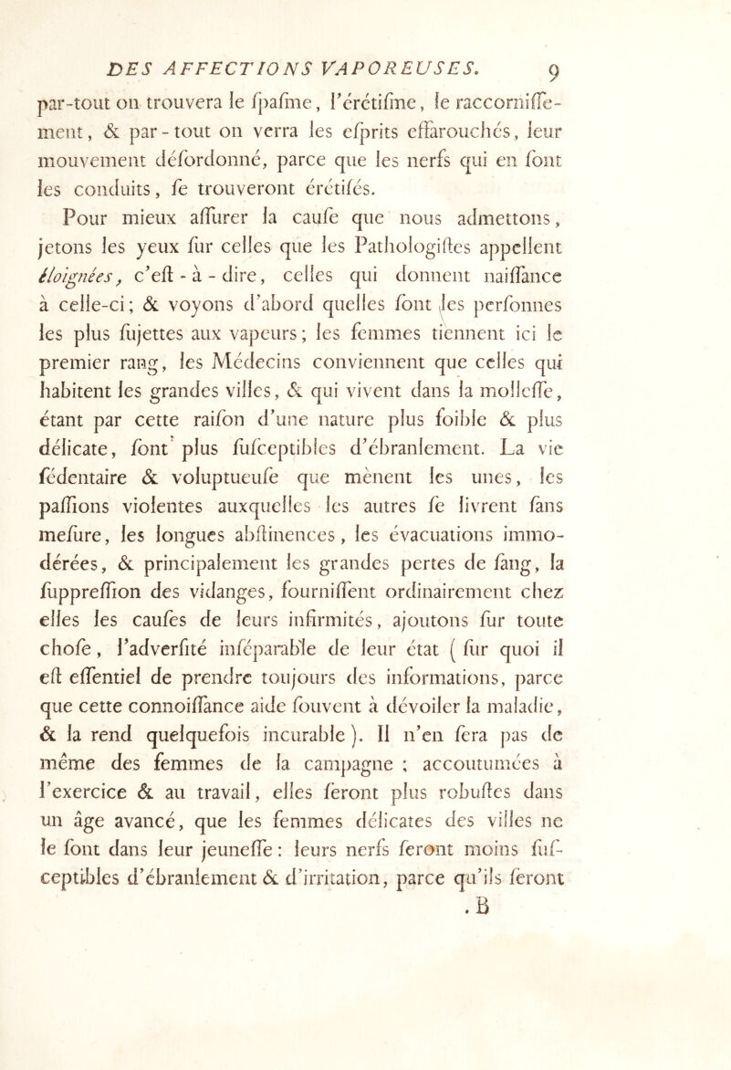 par-tout on trouvera le fpafiiie, i'ëréufme, fe raccornifie- ment, & par-tout on verra les efprits efFarouchés, leur mouvement défordonné, parce que les nerfs qui en font les conduits, fe trouveront érétifés. Pour mieux affurer la caufe que nous admettons, jetons les yeux fur celles que les Pathologiftes appellent éloignées^ c'eft-à-dire, celles qui donnent naiffance à celle-ci ; & voyons d'abord quelles font yles perfonnes les plus fiijettes aux vapeurs ; les femmes tiennent ici le premier rang, les Médecins conviennent que celles qui habitent les grandes villes, & qui vivent dans la mollcfFe, étant par cette raifon d'une nature plus foible & plus délicate, font' plus fufceptibles d'ébranlement. La vie fédentaire & voluptueufe que mènent les unes, les paffions violentes auxquelles les autres fè livrent fans mefbre, les longues abflinences, les évacuations immo- dérées, & principalement les grandes pertes de fàng, la fiippreffion des vidanges, fourniffent ordinairement chez elles les caufes de leurs infirmités, ajoutons fur toute chofè, Padverfité iofcparable de leur état ( fur quoi il efi effentiei de prendre toujours des informations, parce que cette connoiffance aide fouvent à dévoiler la maladie, & la rend quelquefois incurable). Il n'en fera pas de même des femmes de la campagne ; accoutumées à Pexercice & au travail, elles feront plus robufies dans un âge avancé, que les femmes délicates des villes ne le font dans leur jeunefTe : leurs nerfs feront moins luf* ceptibies d'ébranlement & d'irritation, parce qu’ils feront .B