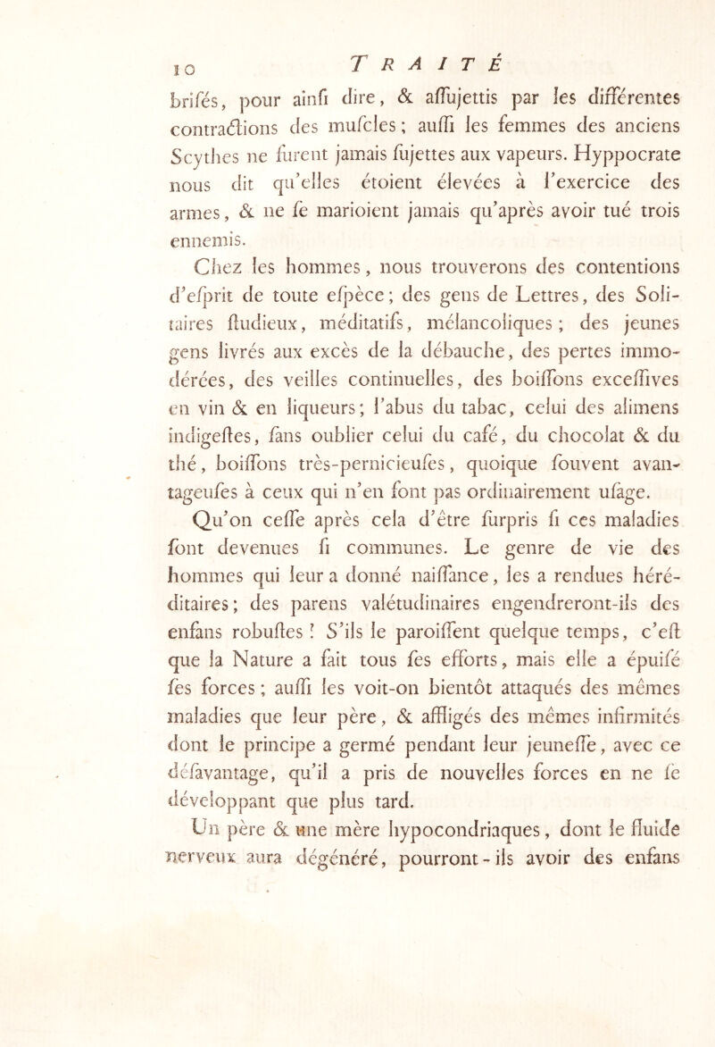 brifés, pour ainfi dire, & afTujettis par les différentes contrarions des mufcles ; auffi les femmes des anciens Scytlies ne furent jamais fujettes aux vapeurs. Hyppocrate nous dit qu’elles étoient élevées à l’exercice des armes, & ne fe marioient jamais qu’après avoir tué trois ennemis. Cliez les hommes, nous trouverons des contentions d’e/j>rit de toute e/j:)èce; des gens de Lettres, des Soli- taires fludieux, méditatifs, mélancoliques; des jeunes gens livrés aux excès de la débauche, des pertes immo- tlérces, des veilles continuelles, des boiifons exceffives en vin & en liqueurs; l’abus du tabac, celui des alimens indigeftes, fans oublier celui du café, du chocolat & du thé, boiifons très-pernicieufes, quoique ibuvent avait- tageufes à ceux qui n’en font pas ordinairement ufàge. Qu’on ceife après cela d’être fùrpris fi ces maladies font devenues fi communes. Le genre de vie des hommes qui leur a donné naiifance, les a rendues héré- ditaires ; des parens valétudinaires engendreront-ils des enfans robufes 1 S’ils le paroiifent quelque temps, c’eft que la Nature a fait tous fès efforts, mais elle a épuifé fes forces ; auifi les voit-on bientôt attaqués des mêmes maladies que leur père, & affligés des mêmes infirmités dont le principe a germé pendant leur jeuneffe, avec ce déiàvantage, qu’il a pris de nouvelles forces en ne lé développant que plus tard. Un père & une mère hypocondriaques, dont le fluide nerveux aura dégénéré, pourront-ils avoir des enfans