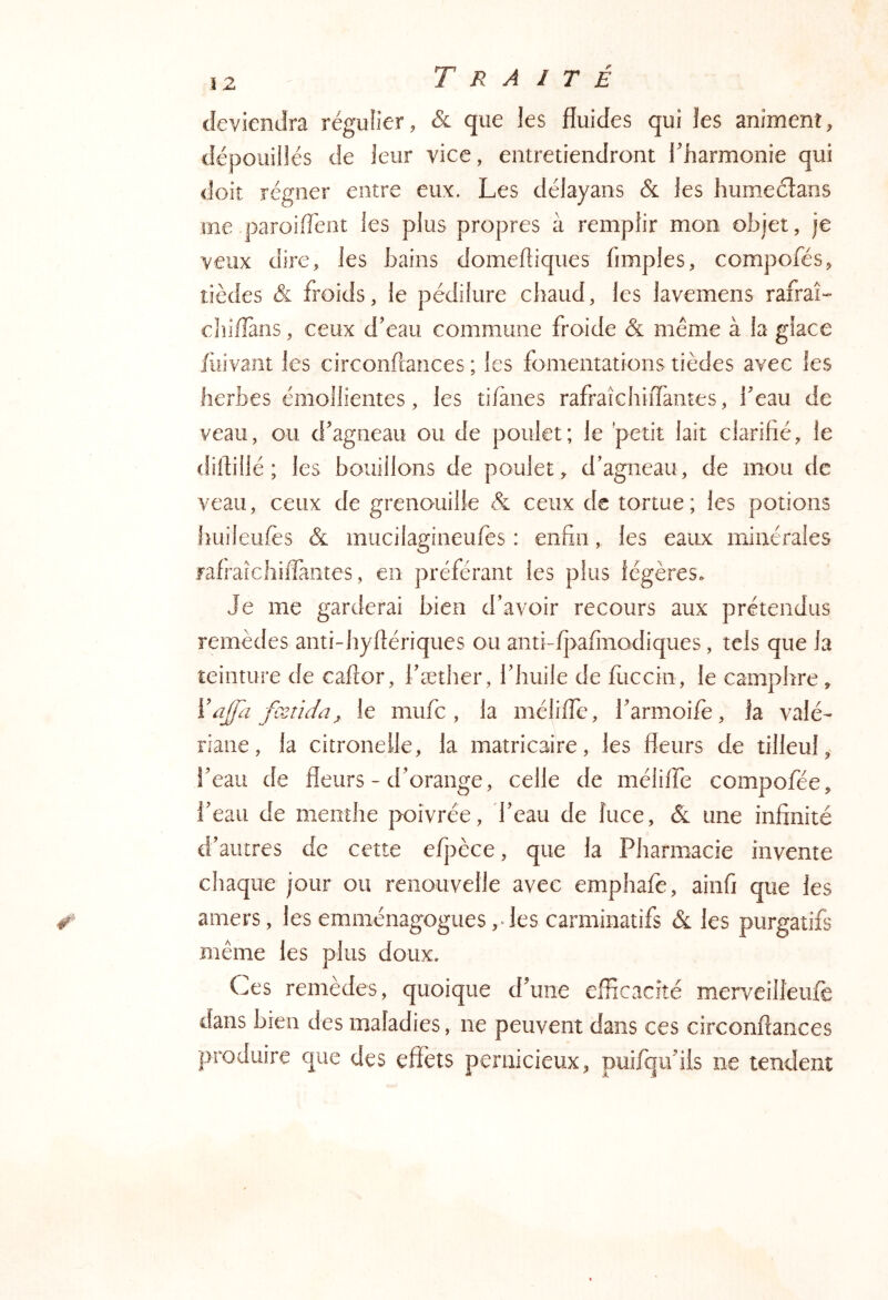 deviendra régulier, & que les fluides qui les animent, dépouillés de leur vice, entretiendront l'harmonie qui doit régner entre eux. Les délayans & les humeéîans me.paroifTent les plus propres à remplir mon objet, je veux dire, les bains domefliques fimples, compofés, tîèdes & froids, le pédilure chaud, les lavemens rafraî- ehillans, ceux d’eau commune froide & même à la glace fuivaiit les circonfcances ; les fomentations tièdes avec les herbes émollientes, les ti/anes rafraîchiîTames, l’eau de veau, ou d’agneau ou de poulet; le petit lait clarifié, le dillillé ; les bouillons de poulet, d’agneau, de mou de veau, ceux de grenouille & ceux de tortue; les potions fiuileufes & mucilagineufes : enfin, les eaux minérales rafraicliiffantes, en préférant les plus légères» Je me garderai bien d’avoir recours aux prétendus remèdes anti-hyftériques ou antî-fj>afinodiques, tels que la teinture de caftor, l’æther, l’huile de fiicciii, le camphre, ïajfa fcsîida^ le mufc , la méliffe, l’armoife, la valé- riane, la citronelle, la matricaire, les fleurs de tilleul, beau de fleurs - d’orange, celle de méliffe compofée, beau de menthe poivrée, beau de îuce, & une infinité d’autres de cette efpèce, que la Pharmacie invente chaque jour ou renouvelle avec emphafe, ainfi que les amers, les emménagogues ,fles carminatifs & les purgatifs même les plus doux. Ces remèdes, quoique d’une efficacîté merveilleufe dans bien des maladies, ne peuvent dans ces circonftances produire que des effets pernicieux, puifqu’ils ne tendent