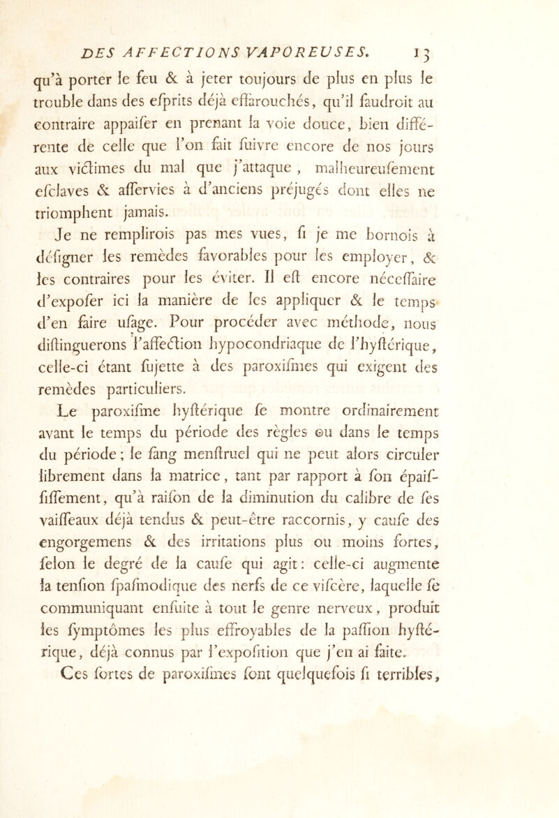 qu’à porter le feu & à jeter toujours Je plus en plus le trouble dans des eJfprits déjà efiarouchés, qu’il faudroit au contraire appaifër en prenant la voie douce, bien diffé- rente de celle que l’on fait iliivre encore de nos jours aux viéfimes du mal que j’attaque , maiheureufèment efclaves & affervies à d’anciens préjugés dont elles ne triomphent jamais. Je ne remplirois pas mes vues, fi je me bornois à défigner les remèdes favorables pour les employer, les contraires pour les éviter. Il efl encore néceffaire d’expofer ici la manière de les appliquer & le temps d’en faire ufage. Pour procéder avec méthode, nous diftinguerons l’affeéfion hypocondriaque de J’hyftcrique, celle-ci étant fùjette à des paroxi/hies qui exigent des remèdes particuliers. Le paroxifme hyftérique fe montre ordinairement avant le temps du période des règles ©u dans le temps du période ; le fàng menflruel qui ne peut alors circuler librement dans la matrice, tant par rapport à fon épaif- fiffement, qu’à raifon de la diminution du calibre de fes vaiffeaux déjà tendus & peut-être raccornis, y caufè des engorgemens & des irritations plus ou moins fortes, félon le degré de la caufe qui agit; celle-ci augmente la tenfion fpafmodique des nerfs de ce vifcère, laquelle fe communiquant enfiiite à tout le genre nerveux, produit les lymptômes les plus effroyables de la paffion hyfté- rique, déjà connus par l’expofition que j’en ai faite. Ces fortes de paroxifines font quelquefois fi terribles.