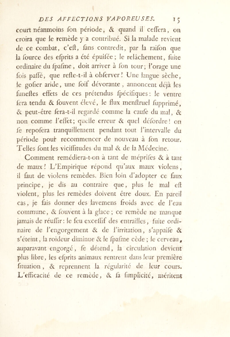 court néanmoins Ton période, & quand iî cefTera, on croira que le remède y a contribué. Si la malade revient de ce combat, c’eft, làns contredit, par la raifon que la fource des efprits a été épuifée ; le relâchement, fuite ordinaire du âpafine , doit arriver à fbn tour ; l’orage une fois palTé, que refte-t-il à obfèrver î Une langue sèche, le gofier aride, une foif dévorante , annoncent déjà les fimeftes effets de ces prétendus fpécilîques: le ventre fera tendu & fouvent élevé, le flux menffruel fupprimé, & peut-être fera-t-il regardé comme la caufè du mal, & non comme l’effet; quelle erreur & quel défordre ! on fe repofera tranquillement pendant tout l’intervalle du période pour recommencer de nouveau à fbn retour. Telles font les viciffitudes du ma! & de la Médecine. Comment remédiera-t-on à tant de méprifes & à tant de maux î L’Empirique répond qu’aux maux violens, il faut de violens remèdes. Bien loin d’adopter ce faux principe, je dis au contraire que, plus le mal eft violent, plus les remèdes doivent être doux. En pareil cas, je fais donner des lavemens froids avec de l’eau commune, & fouvent à la glace ; ce remède ne manque jamais de rcuffir; le feu exceffif des entrailles, fuite ordi- naire de l’engorgement & de l’irritation, s’appaife & s’éteint, la roideur diminue & le fpafme cède ; le cerveau , auparavant engorgé, fe détend, la circulation devient plus libre, les efjtrits animaux rentrent dans leur première fituation, ôl reprennent la régularité de leur cours. L’efficacité de ce remède, & fà fanplicité, méritent