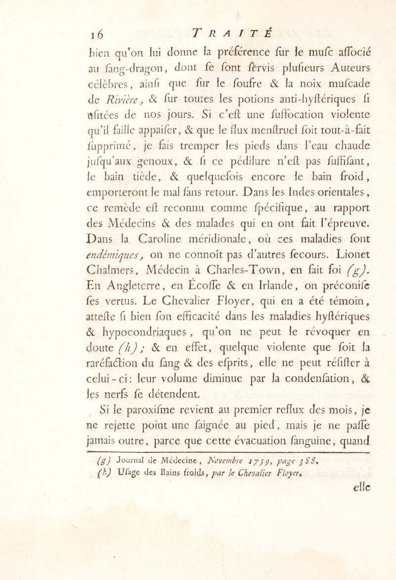 bien qu'on lui donne la préférence fur le mufc aiïbcié au fàng-dragon, dont fe font ffervis plufieurs Auteurs célèbres, aiiifi que fur fe fbufre & la noix mufcade de Rivière ^ & fur toutes les potions anti-hyflériques fi afitées de nos jours. Si c’eft une fiiffocation violente qu’il faille appaifer, & que le flux menflruel foit tout-à-fait fuppriiné, je fais tremper les pieds dans beau chaude jufqu’aux genoux, &l fi ce pédilure n’efl: pas fufflfànt, le bain tiède, & quelquefois encore le bain froid, emporteront le mal fans retour. Dans les Indes orientales, ce remède efl reconnu comme fpécifique, au rapport des Médecins & des malades qui en ont fait l’épreuve. Dans la Caroline méridionale, où ces maladies font endémiques^ on ne connoît pas d’autres fècours. Lionet Chalmers, Médecin à Charles-Town, en fait foi (g). En Angleterre, en Ecoffe & en Irlande, on préconifc fes vertus. Le Chevalier Ployer, qui en a été témoin, attelle fl bien fon efficacité dans les maladies hyflériques & hypocondriaques , qu’on ne peut le révoquer en doute (h) ; & en effet, quelque violente que foit la raréfaélion du fang & des efprits, elle ne peut réflfler à celui-ci: leur volume diminue par la condenfation, & les nerfs fe détendent. Si le paroxifine revient au premier reflux des mois, je ne rejette point une faignée^ au pied, mais je ne pafle jamais outre, parce que cette évacuation fànguine, quand - - ' — ■ ■■ —. —. . - - —---- -. ■ ■■ _ _ ■ . _ . - ^ ^ ^ ^ J (^g) Journal de Médecine, Novembre lyjip, page ^22^ ^k) Ufage des Bains froids, par le Chevalier F loyer ^ elle