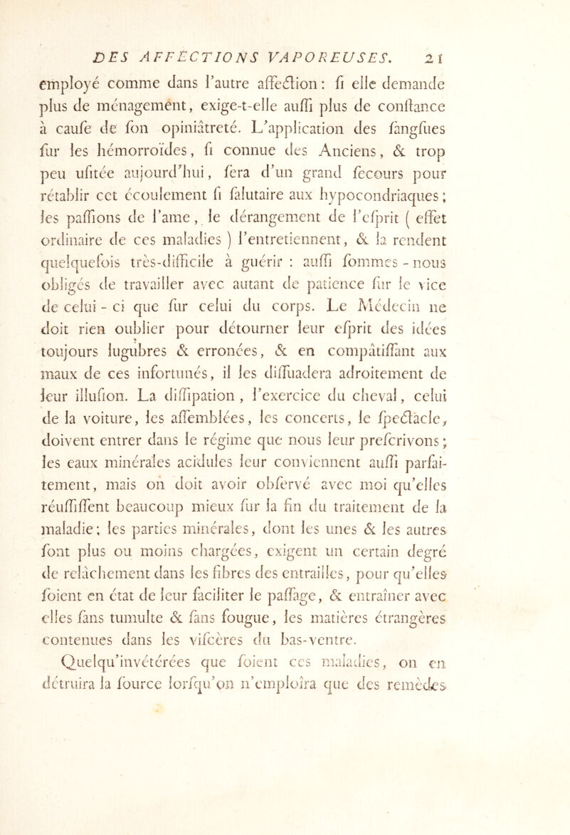 employé comme clans Tautre afFe(f!:ion : fi elle demande plus de ménagement, exige-t-elle auffi plus de conllance à caufe de fon opiniâtreté. L'application des fangfiies fur les hémorroïdes, fi connue des Anciens, & trop peu ufitée aujourerhui, fera d'un grand fecoiirs pour rétablir cet écoulement h falutaire aux hypocondriaques ; les pafTions de l’ame, le dérangement de rcfprit ( effet ordinaire de ces maladies ) rentretieiinent, & la rendent quelquefois très-difficiie à guérir : aiiffi fommes - nous obligés de travailler avec autant de patience fur le vice de celui - ci que fur celui du corps. Le Médecin ne doit rien oublier pour détourner leur efprit des idées toujours lugubres & erronées, & en compâtiffant aux maux de ces infortunés, il les diffuadera adroitement de leur illufion. La diiTipation , l'exercice du cheval, celui de la voiture, les affemblées, les concerts, le fpeélacle^ doivent entrer dans le régime que nous leur preferivons ; les eaux minérales acidulés leur conviennent auffi parfai- tement, mais on doit avoir obfervé avec moi qu'elles réuffiffent beaucoup mieux fin* la fin du traitement de la maladie; les parties minérales, dont les unes & les autres font plus ou moins chargées, exigent un certain degré de reldclienieiit dans les fibres des entrailles, pour qu'elles foient en état de leur faciliter le paffage, & entraîner avec elles fuis tumulte & fans fougue, les matières étrangères contenues dans les vifeères du bas-ventre. Quelqu'invétérées que foient ces maladies, on en détruira la fbiirce lorfqii'cai if cmploîra que cics remèdes