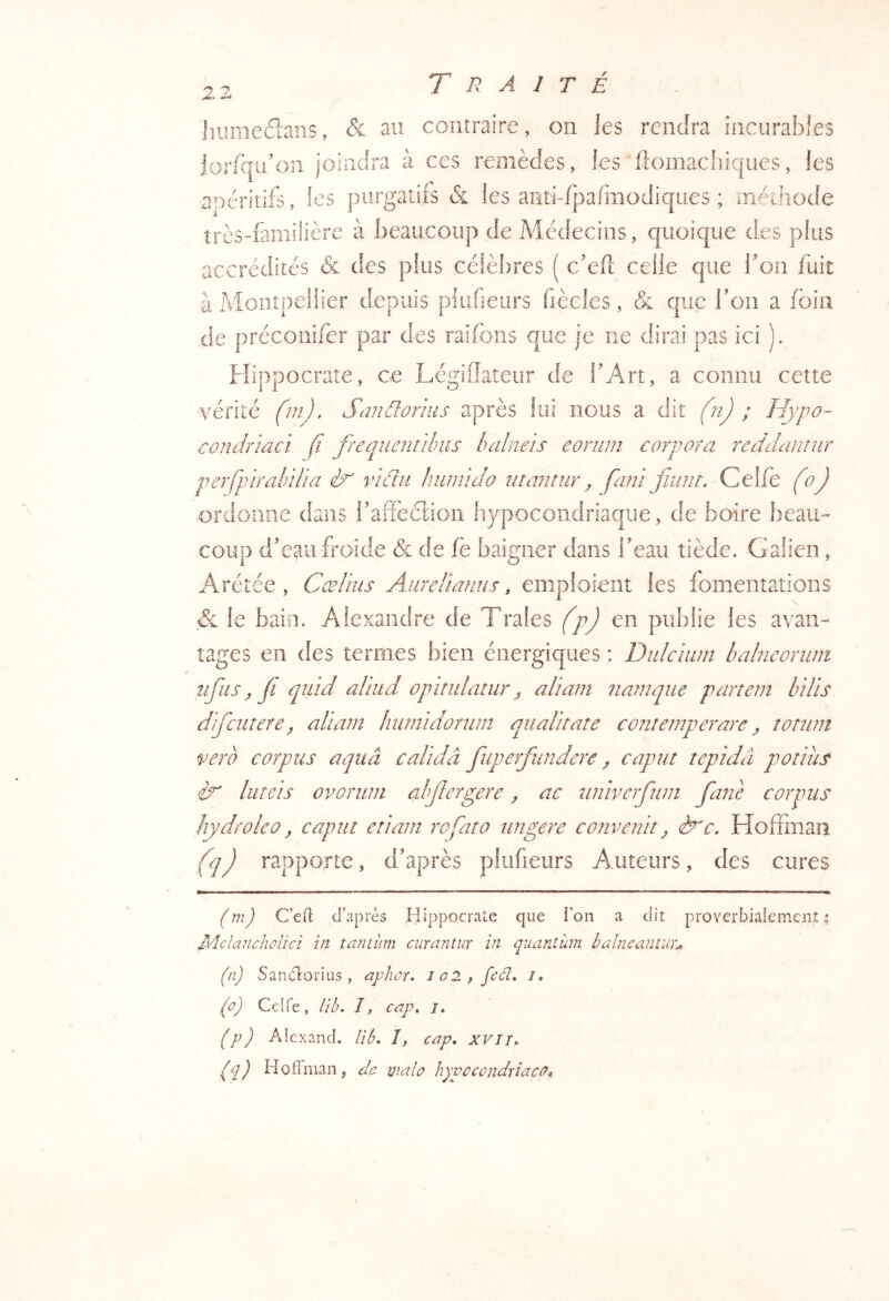 ■lîiimed'ans, & au contraire, on les rendra îiicurabl.es loriqu’oii joindra à ces remèdes, les'ftomacliiques, les ■a^'jéritifs, les j3iirgatifs & les anti-fpafmodiques ; méthode très-familière à beaucoup de Médecins, quoique des plus accrédités & des plus célèbres ( c'ed celle que Ton fuit à Montpellier depuis piiifieurs fiècles, & que l’on a foin de préconifer par des raifons que je ne dirai pas ici ). Flippocrate, ce Légiflateur de l’Art, a connu cette ■vérité fjnJ, Sandorius après lui nous a dit (n) ; Hypo~ Tondiiaci fi frequentihus balneïs eoriim corpora reddantiir perfpirahilia vidtii hiumdo inantiir^ fani fiiint. Celle (oj ordonne dans l’afieétioii hypocondriaque, de boire beau- coup d’eau froide & de fe baigner dans l’eau tiède. Galien, Arétée , Cœlius AiireHanus, emploient les fomentations & le bain. Alexandre de Traies (p) en publie les avan- tages en des termes bien énergiques : Dulcïum halneoriini ufus, fi qiiïd allud opindatur ^ aliam namque partem bUis difcureraüam hiimïdonim qualitare conreuiperare ^ tonim verb corpus aquâ calïdâ fiiiperfundere ^ capta tepidâ potins liiteis ovoriun fiofierp^ere, ac tiniverfum fiane corpus hydroleo, capta ettam rofato tingere convenir ^ Hoffinaii (q) rapporte, d’après pliifieurs Auteurs, des cures (m) C’eft d’après Hippocrate que l’on a dit proverbiaiemeiit ? Melancholici in tantum curantur in quantum balneantur-^ (il) Sancl'orius, ayhûr, io2,feâî, /. (û) Cdfe, lib, I, cap, /. (p) Alexand. lib, 1, cap, XVIT» (q) Hoffman, de via h hypccondriacû^