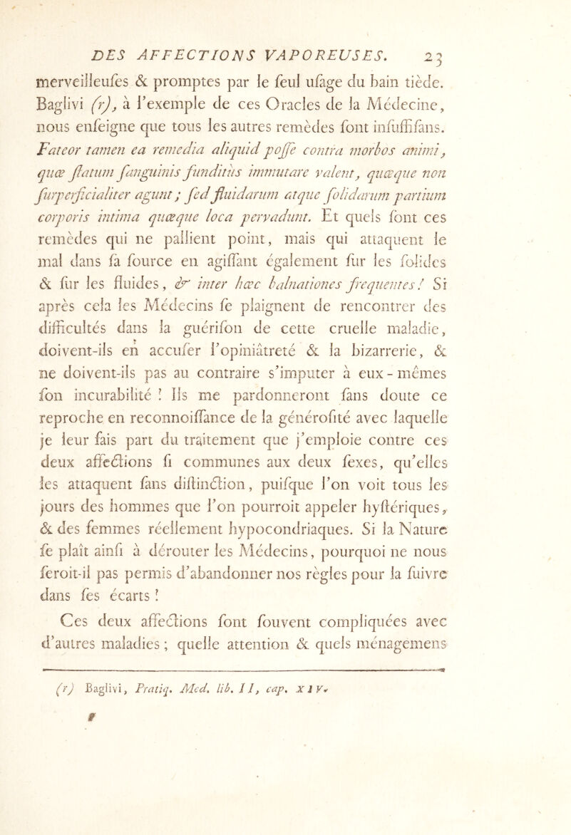 merveilleufes & promptes par le feiil ufage du bain tiède. Bagiivi (rj^ à l’exemple de ces Oracles de la Médecine, nous eiifeigiie que tous les autres remèdes font infuffifaiis. Fûteor îamen ea remédia ah qui d pojfe contra morbos ammi ^ qtiœ Jlatiim fanguinis fimdittis immiitare valent^ qiiceqiie non furperficialiter agimt ; fed fiiiïdarum caque fo li d arum part ium corporis intima qiiœque loca pervadimt. Et quels font ces remèdes qui ne pallient point, mais qui attaquent le mat dans fà fource en agiffant également for les folidcs & fiir les fluides, ir inter hœc halnationes frequentes! Si après cela les Médecins fo plaignent de rencontrer des difficultés dans la guérifon de cette cruelle maladie, doivent-ils en acciifor fopiniâtreté & la bizarrerie, & ne doivent-ils pas au contraire s’imputer à eux - mêmes foii incurabilité \ Ils me pardonneront fans doute ce reproche en reconnoiffance de la géiiérofité avec laquelle je leur fais part du traitement que j’emploie contre ces deux afïéflioiis fi communes aux deux foxes, qu’elles les attaquent fans diflinélion, puifque l’on voit tous leS' jours des hommes que l’on pourroit appeler hyftériqiies^^ & des femmes réellement hypocondriaques. Si la Nature fe plaît aiofi à dérouter les Médecins, pourquoi ne nous feroit-il pas permis d’abandonner nos règles pour la foivre dans fos écarts \ Ces deux affechons font foiivent compliquées avec d’autres maladies ; quelle attention & quels ménagemens (r) Bagiivi, Pratiq. Med. lib. î î, cap. x i