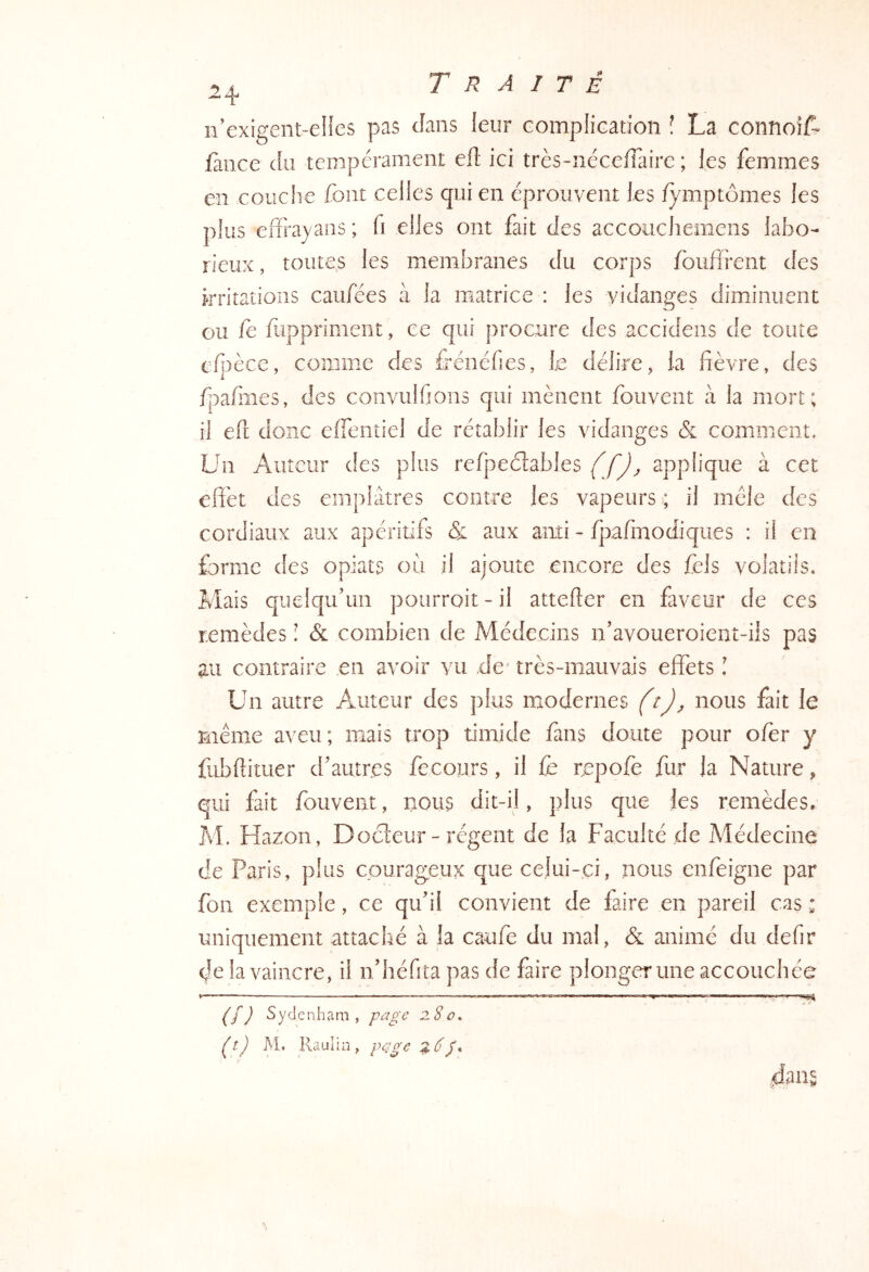 n’exigent-eîles pas cîans leur complication î La connoiL fàiice du tempérament eft ici très-nécefFairc ; les femmes en couche font celles qui en éprouvent les fymptômes les plus eiTrayans ; fi elles ont fait des accouchemens labo- rieux , toutes les membranes du corps foufîrent des kritatioiis caufées à la matrice : les vidanges diminuent ou fe fuppriment, ce qui procure des accidens de toute efpèce, comme des Lénéfies, le délire, la fièvre, des fpafines, des convullions qui mènent fouvent à la mort; il eft donc eflentiel de rétablir les vidanges & comment. Un Auteur des plus refpeètables (fj^ applique à cet effet des emplâtres contre les vapeurs ; il mêle des cordiaux aux apéritifs & aux aiiti - fpafmodiques : il en forme des opiats où il ajoute encore des fels volatils. Mais quelqu’un pourroit-il attefter en faveur de ces remèdes : & combien de Médecins n’avoueroient-üs pas au contraire en avoir vu .de' très-mauvais effets î Un autre Auteur des plus modernes ftjj, nous fait le même aveu; mais trop timide fins doute pour oler y fubftituer d’autres fe cours, il fe cepofe fur la Nature, qui fait fouvent, nous dit-il, plus que les remèdes. M. Hazon, Docteur-régent de la Faculté de Médecine de Paris, plus courageux que celui-ci, nous enfeigne par fon exemple, ce qu’il convient de faire en pareil cas : uniquement attaché à la caufe du mal, & animé du defir de la vaincre, il n’iiéfita pas de faire plonger une accouchée — ——— — m ) Sydenham , page 280» ^t) M. Raulia, fdans