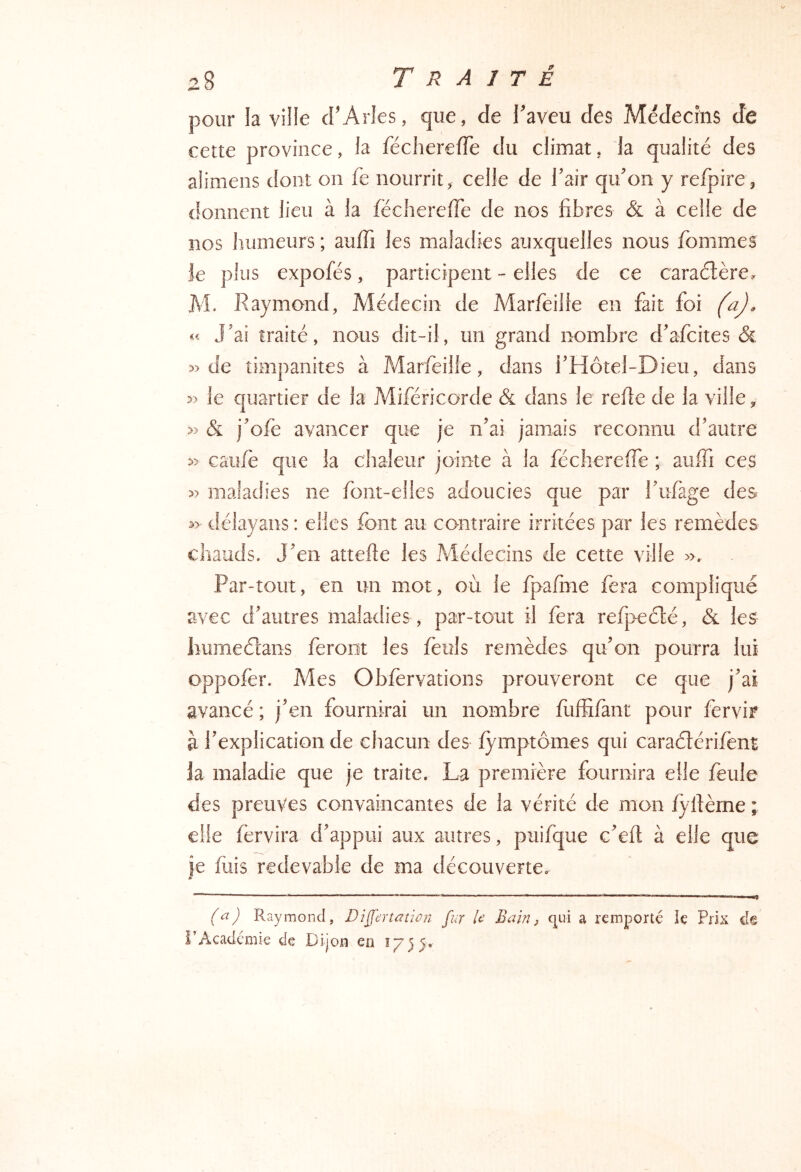 pour la ville d’Arles, que, de l’aveu des Médecins de cette province, la fécherefTe du climat, la qualité des alimens dont on fe nourrit, celle de Tair qu’on y refpire, donnent lieu à la fécherefTe de nos fibres & à celle de nos humeurs ; auffi les maladies auxquelles nous Tommes Je plus expofés, participent - elles de ce caraélère, M. Raymond, Médecin de Marfeille en fait foi (a), « J’ai traité, nous dit-il, un grand nombre d’afcites & de timpanites à Marfeille, dans i’Hôtel-Dieu, dans 5) le quartier de la Miféricorde & dans le relie de la ville, » & j’ofe avancer que je n’ai jamais reconnu d’autre » caille que la chaleur jointe à la fécherefTe ; auffi ces » maladies ne font-elles adoucies que par Tufage des délayans : elles font au contraire irritées par les remèdes chauds. J’en attelle les Médecins de cette ville ». Par-tout, en un mot, où le fpafine fera compliqué avec d’autres maladies , par-tout il fera refpeélé, les lîumeéîans feront les feuls remèdes qu’on pourra lui oppofer. Mes Obfèrvations prouveront ce que j’ai avancé ; j’en fournirai un nombre fuffifànt pour fervir à l’explication de chacun des fymptômes qui caraéférifent Ja maladie que je traite. La première fournira elle feule des preuves convaincantes de la vérité de mon fyflème ; elle fèrvira d’appui aux autres, puifque c’efl à elle que je fuis redevable de ma découverte. s (a) Raymond, Di^ertûtion fur U Bain ^ c^ui a remporté le Prix dê l’Académie de Dijon en ^755»