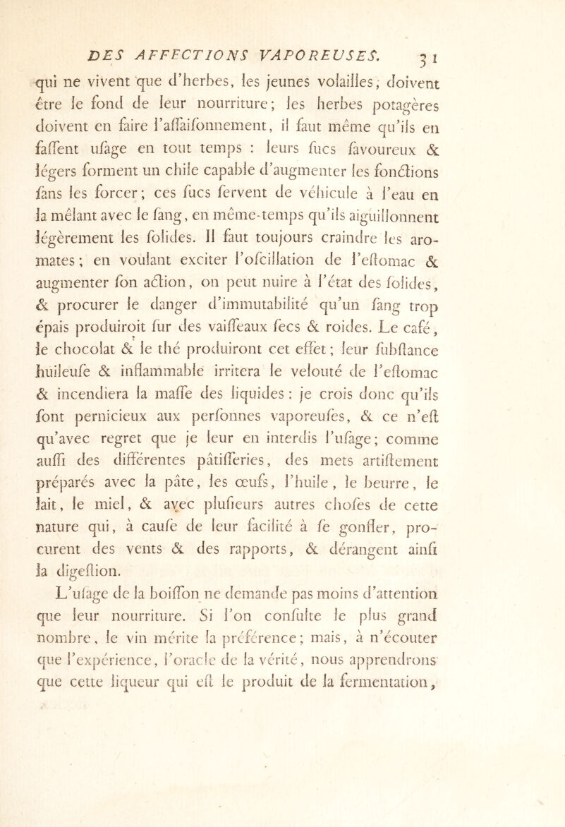 qui ne vivent que d’herbes, les jeunes volailles; doivent être le fond de leur nourriture; les herbes potagères doivent en faire l’affaifonnement, il faut même qu’ils eu fafl'ent ufàge en tout temps : leurs fucs fàvoureux & légers forment un chüe capal)le d’augmenter les fondions fans les forcer; ces fucs fervent de véhicule à l’eau en la mêlant avec le fang, en même-temps qu’ils aiguillonnent légèrement les folides. Il faut toujours craindre les aro- mates ; en voulant exciter l’ofcillation de l’eftomac & augmenter fon adion, on peut nuire à l’état des folides, & procurer le danger d’immutabilité qu’un fàng trop épais produiroit fur des vaiffeaux fées & roides. Le café, je chocolat & le thé produiront cet effet ; leur fubflance huileufè & inflammable irritera le velouté de l’eftomac & incendiera la maffe des liquides : je crois donc qu’ils font pernicieux aux perfonnes vaporeufès, & ce n’eft qu’avec regret que je leur en interdis l’ufàge; comme auff] des différentes pâtifferies, des mets artiftement préparés avec la pâte, les œufs, l’huile, le beurre, le lait, le miel, & avec plufieurs autres chofes de cette nature qui, à caufe de leur facilité à fè gonfler, pro- curent des vents & des rapports, & dérangent ainfi la digeflion. L’ufage de la boiffon ne demande pas moins d’attention que leur nourriture. Si l’on confûlte le plus grand nombre, le vin mérite la préférence; mais, à n’écouter que l’expérience, l’oracle de la vérité, nous apprendrons que cette iicjueur qui efl le produit de la fermentation.