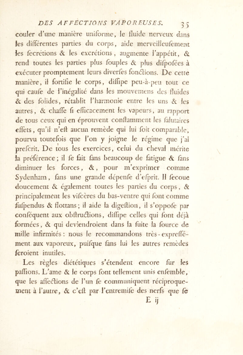 couler d’une manière uniforme, le fluide nerveux dans les différentes parties du corps, aide merveilieufèment les feerctions & les excrétions, augmente l’appétit, & rend toutes les parties plus Toupies & plus difpofées à exécuter promptement leurs diverfès fondions. D e ceîte manière, ü fortifie le corps, diiTipe peu-à-peii tout ce qui caiife de ifinégalité dans les iiiouvemens des fluides & des foiides, rétablit rharmonie entre les uns & les autres, & chafle fi efficacement les vapeurs, au rapport de tous ceux qui en éprouvent conflamment les /àliitaires effets, qiflil n’eft aucun remède qui lui foit comparable, pourvu toutefois que Ton y joigne le régime que j'ai preferit. De tous les exercices, celui du cheval mérite ia préférence ; il fe fait fans beaucoup de fatigue & fans diminuer les forces, &, pour m'exprimer comme Sydenham, fans une grande dépenfe d'eiprit. Il fecoue doucement & également toutes les parties du corps, & principalement les vifeères du bas-ventre qui font comme jfuijaendus & flottans ; il aide la digeftioii, il s'oppofe par conféquent aux obffméfions, diffipe celles qui font déjà formées, & qui deviendroient dans la fuite la foiirce de mille infirmités: nous le recommandons très - expreffe- ment aux vaporeux, puifque fans lui les autres remèdes feroient inutiles. Les règles diététiques s^étendent encore fur les paffions. L'ame & le corps font tellement unis enfèmble, que les affections de l'un fè communiquent réciproque- ment à l'autre, & c'eft par rentremife des nerfs que fë E ij