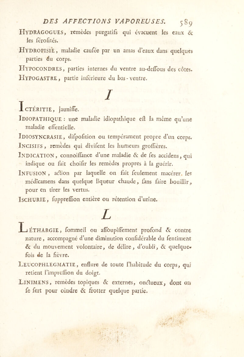 HydrAGOGUES, remèdes purgatifs qui évacuent les eaux & les férofités. Hydropisie , maladie caufée par un amas d’eaux dans quelques parties du corps. Hypocondres, parties internes du ventre au-de/Tous des côtes* HyPOGASTRE ; partie inférieure du bas - ventre* / IcTÉRîTIE, jauniffe. Idiopathique : une maladie idiopathique efl la même qifuoe maladie effentielle. Idiosyncrasie , difpofition ou tempérament propre d’un corps* Incisifs , remèdes qui divifent les humeurs groffières. Indication, connoiflance d’une maladie & de fes accidens, qui indique ou fait choifir ies remèdes propres à La guérir. Infusion , aéhon par laquelle on fait feulement macérer. les médîcamens dans quelque liqueur chaude, fans faire bouillir5, pour en tirer les vertus. ÏSCHURIEj fuppreffion entière ou rétention d’urine. L Ij ÉTHARGIE , fommeil ou aflbupîffement profond & contre nature, accompagné d’une diminution coiifidérable du fentiment & du mouvement volontaire, de délire, d’oubli, & quelque^ fois de la fièvre. - I^EUCOPHLEGMATIE, enflure de toute l’habitude du corps, qui retient l’impreffion du doigt. LiNIMENS, remèdes topiques & externes, oneflueux, dont fe fert pour oindre &: frotter quelque partie* f i