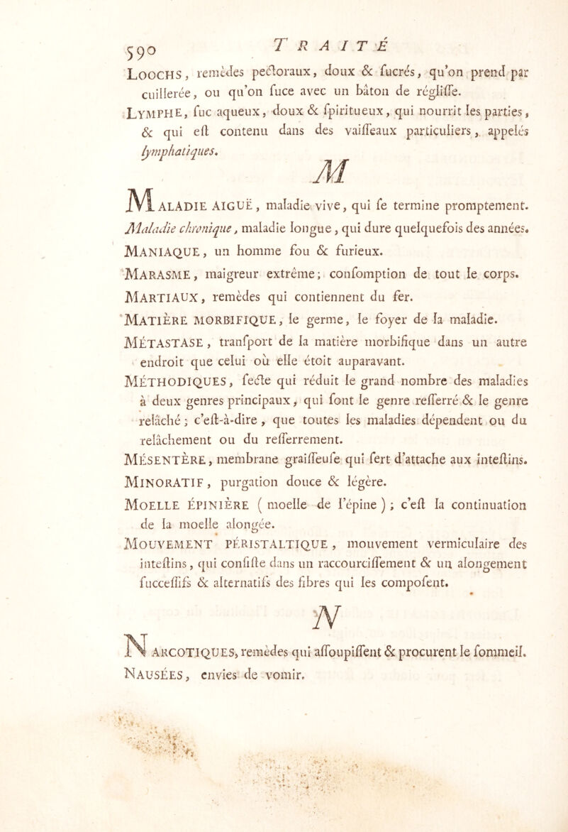 Loochs, lemtdes pecloraux, doux & fucrés, qu’on prend par cuillerée, ou qu’on fuce avec un bâton de réglifle. Ly MPHE, fuc aqueux, doux ôl fpiritueux, qui nourrit les parties, 3c qui eft contenu dans des vaiffeaux particuliersappelés lymphatiques. iVl-ALADîE AIGUË, maladie vive, qui fe termine promptement. Maladie chronique, maladie longue, qui dure quelquefois des années* Maniaque, un homme fou & furieux. Marasme, maigreur extrême; confomption de tout le corps. Martiaux , remèdes qui contiennent du fer. Matière morbifique, le germe, le foyer de la maladie. Métastase , tranfport de la matière morbifique dans un autre endroit que celui ou elle étoit auparavant. Méthodiques, fede qui réduit le grand nombre des maladies à deux genres principaux, qui font le genre reflerré & le genre relâché; c’ell-à-dire, que toutes les maladies dépendent ou du relâchement ou du refferrement. Mésentère, membrane graifieufe qui fert d’attache aux intellins. MinorATIF, purgation douce & légère. Moelle épinière ( moelle de l’épine ) ; c’eft la continuation de la moelle alongée. Mouvement péristaltique , mouvement vermiculaîre des intefiins, qui confifie dans un raccourcilfement & un alongement fucceffifs 3l alternatifs des fibres qui les compofent. Argotiques, remèdes qui aflbuplffent &: procurent le fommeih Nausées, envies de vomir.
