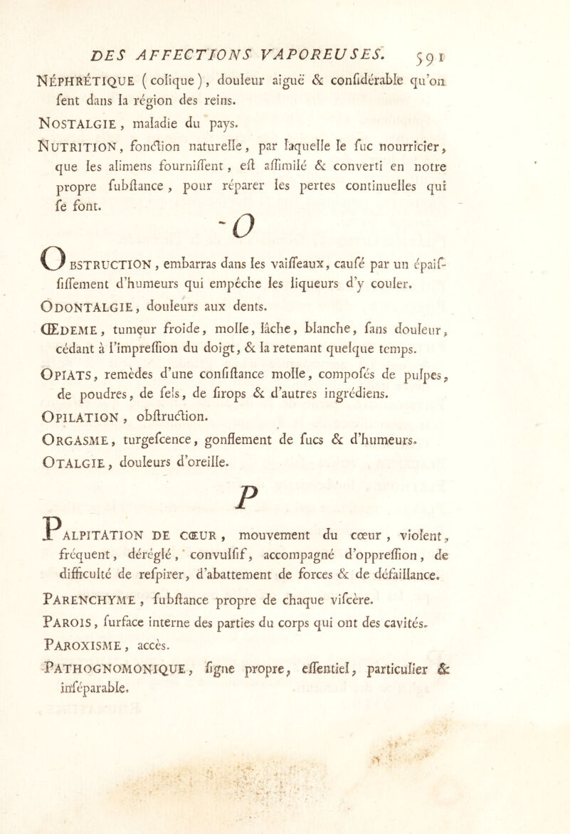 Néphrétique (colique), douieur aiguë &: confidérable qu’on fent dans la région des reins. Nostalgie , inaladie du pays. Nutrition, fondlon naturelle, par laquelle le fuc nourricier, que les alimens fourniiTent, efl affimîlé converti en notre propre fubdance , pour réparer les pertes continuelles qui fe font. O BSTRUCTION , embarras dans les vaiffeaux, caufé par un épaif- fifleinent d’humeurs qui empêche les liqueurs d’y couler. OdonTALGîE, douleurs aux dents. Œdeme , tumçur froide, molle, lâche, blanche, fans douleur cédant à l’impreffion du doigt, la retenant quelque temps. OpîATS, remèdes d’une confiftance molle, compofés de pulpes, de poudres, de feîs, de firops &: d’autres ingrédiens. Opilation , obftrudion. Orgasme, turgefcence, gonflement de fucs & d’humeurs. OtALGIE, douleurs d’oreille. P Palpitation de cœur, mouvement du cœur, violent^ fréquent, dérégléconvulfif, accompagné d’oppreffion, de difficulté de refpirer, d’abattement de forces & de défaillance. Parenchyme , fubftance propre de chaque vifcère. Parois , furface interne des parties du corps qui ont des cavités, PAROXISME, accès. Pathognomonique, figue propre^ eflentieî, particulier & inféparable. . - v ■ , r - Vr ^ ' ■ ;