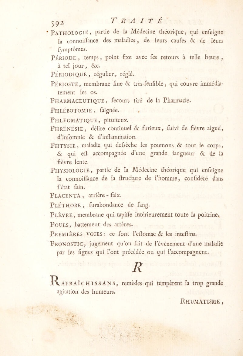 ‘Pathologie, partie de la Médecine théorique, qui enfeigne la coniioiffance des maladies, de leurs caufes 6c de leurs fyrnptonies. PÉRIODE, temps, point fixe avec fes retours à telle heure ^ à tel jour , 6cc. PÉRIODIQUE, régulier, réglé. PÉRIOSTE, membrane fine 6c très-fenfible, qui couvre immédiat tement les os. Pharmaceutique, fecours tiré de la Pharmacie. Phlébotomie , faignée. Phlegmatique, pituiteux. PhrÉnÉSIE, délire continuel 6c furieux, fuivi de fièvre aiguë, d’infomnie 6c d’inflammation. PhTYSIE, maladie qui defsèche les poumons 6c tout le corps, 6c qui eft accompagnée d’une grande langueur de la fièvre lente. Physiologie , partie de la Médecine théorique qui enfeigne la coiinoiffance de la firiic1;ure de l’homme, confidéré dans l’état fain. Placenta , arrière - faix. Pléthore , furabondance de fang. Plèvre , membrane qui tapifle intérieurement toute la poitrine.. Pouls, battement des artères. Premières voies : ce font l’efiomac 6c les inteftins. Pronostic, jugement qu’on fait de l’évènement d’une maladie par les figues qui font précédée ou qui l’accompagnentt R Ï^AFRAÎCHISSAns, remèdes qui tempèrent la trop grande agitation, des humeurs. Rhumatisme ;