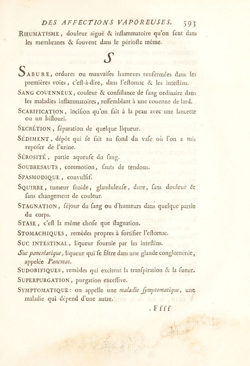 Rhumatisme, douleur aiguë & inflammatoire qu’on fent dans les membranes fouvent dans le périofte même. S AB U RE, ordures ou maiivaifes humeurs renfermées dans les premières voies, c’efl-à-dire, dans l’eftomac <5: les inteftins. Sang COUENNEUX, couleur & confiftance'de faiig ordinaire dans les maladies inflammatoires, refTemblant à une couenne de iard. Scarification , incifion qu’on fait à la peau avec une lancette ou un biftouri. Secrétion , féparation de quelque liqueur. SÉDIMENT , dépôt qui fe fait au fond du vafe ou Ton a mis repofer de rurine. SÉROSITÉ , partie aqueufe du fang. Soubresauts , commotion, fauts de tendons. Spasmodique , convulfif Squirre, tumeur froide, glanduleufe, dure, fans douleur & fans changement de couleur. Stagnation , féjour du fang ou d’humeurs dans quelque partie du corps. Stase , c’eft la même chofe que flagnatioii. Stomachiques , remèdes propres à fortifier l’eflomac. Suc intestinal, liqueur fournie par les inteftins. Stic pancréatique, liqueur quffe filtre dans une glande conglomérée, appelée Pancréas, Sudorifiques, remèdes qui excitent la tranfpiration &; la fueur. Superpurgation , purgation exceflive. Symptomatique: on appelle maladie jpaiptomatlque, une maladie qui dépend d’une autre. . Ffff